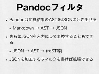 Pandocフィルタ 
• Pandocは変換結果のASTをJSONに吐き出せる 
• Markdown → AST → JSON 
• さらにJSONを入力にして変換することもでき 
る 
• JSON → AST → (reST等) 
• JSONを加工するフィルタを書けば拡張できる 
 