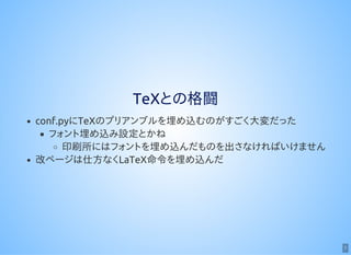 7
TeXとの格闘
conf.pyにTeXのプリアンブルを埋め込むのがすごく大変だった
フォント埋め込み設定とかね
印刷所にはフォントを埋め込んだものを出さなければいけません
改ページは仕方なくLaTeX命令を埋め込んだ
 