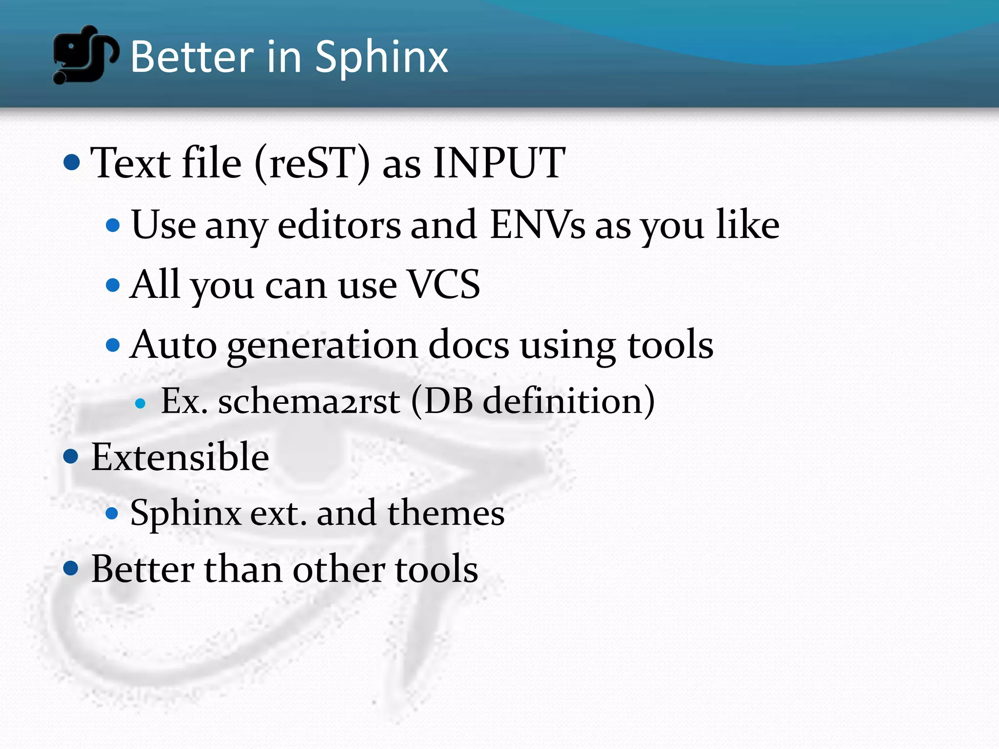 Better in Sphinx

 Text file (reST) as INPUT
    Use any editors and ENVs as you like
    All you can use VCS
    Auto generation docs using tools
       Ex. schema2rst (DB definition)
 Extensible
    Sphinx ext. and themes
 Better than other tools
 