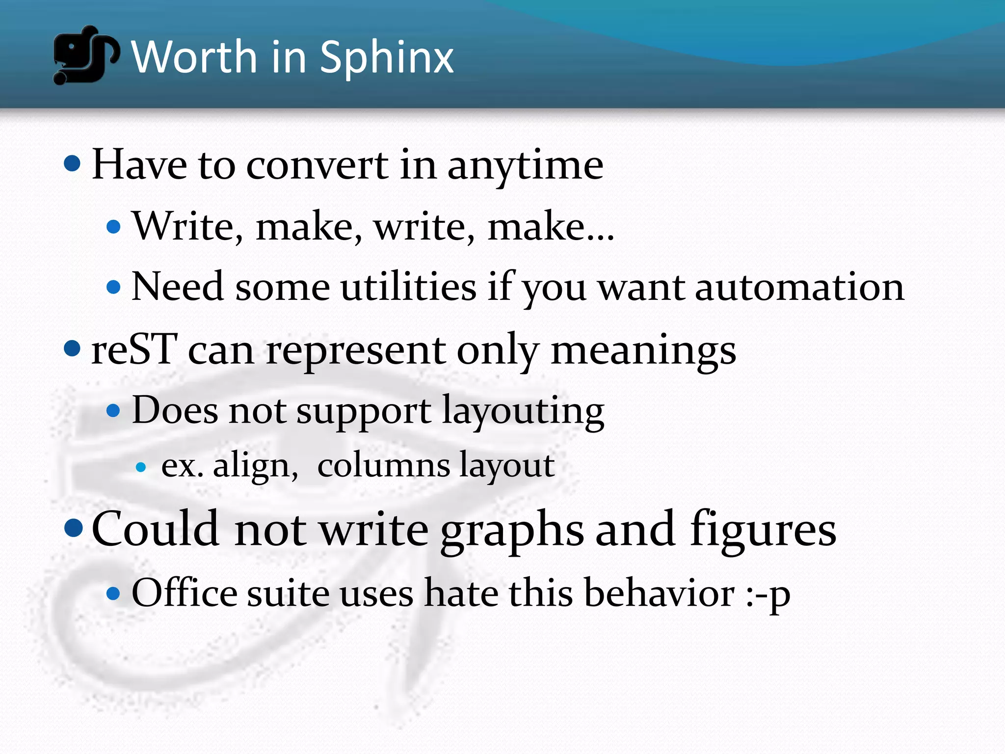 Worth in Sphinx

 Have to convert in anytime
   Write, make, write, make…
   Need some utilities if you want automation
 reST can represent only meanings
    Does not support layouting
      ex. align, columns layout
 Could not write graphs and figures
   Office suite uses hate this behavior :-p
 