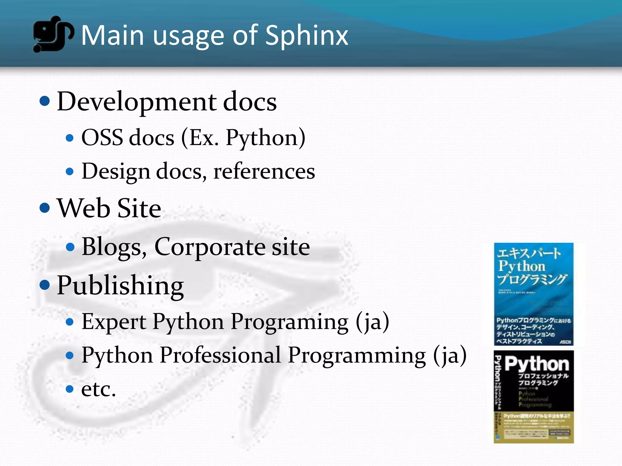 Main usage of Sphinx

 Development docs
   OSS docs (Ex. Python)
   Design docs, references
 Web Site
   Blogs, Corporate site
 Publishing
   Expert Python Programing (ja)
   Python Professional Programming (ja)
   etc.
 