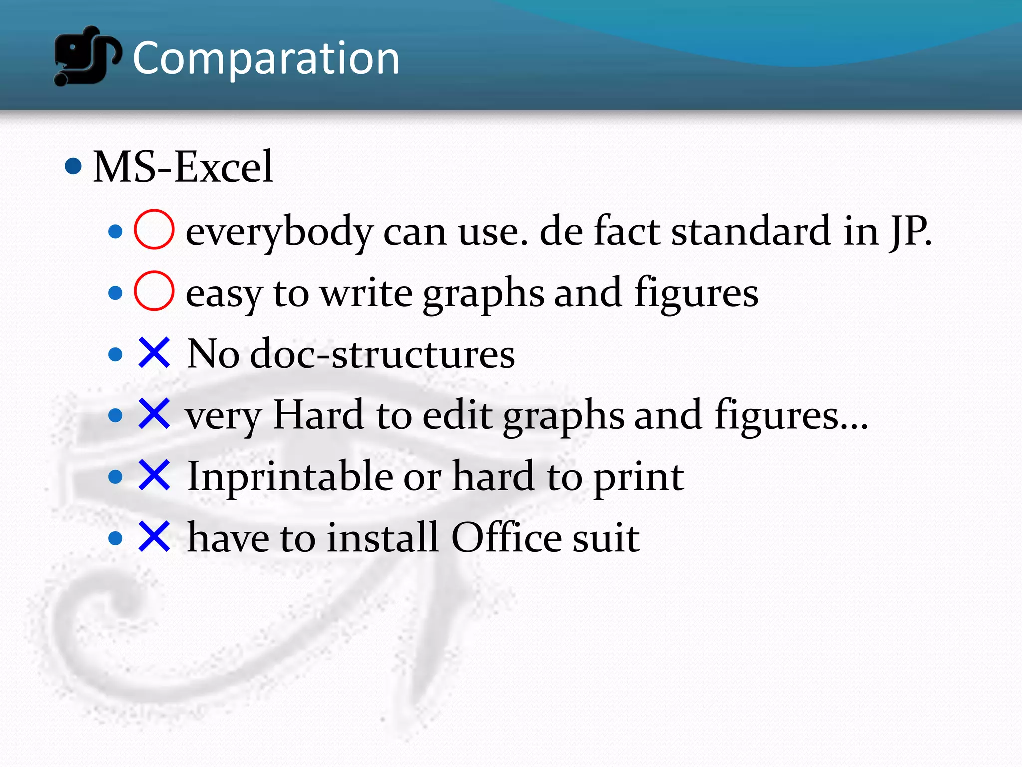 Comparation

 MS-Excel
   ◯ everybody can use. de fact standard in JP.
   ◯ easy to write graphs and figures
   ✕ No doc-structures
   ✕ very Hard to edit graphs and figures…
   ✕ Inprintable or hard to print
   ✕ have to install Office suit
 