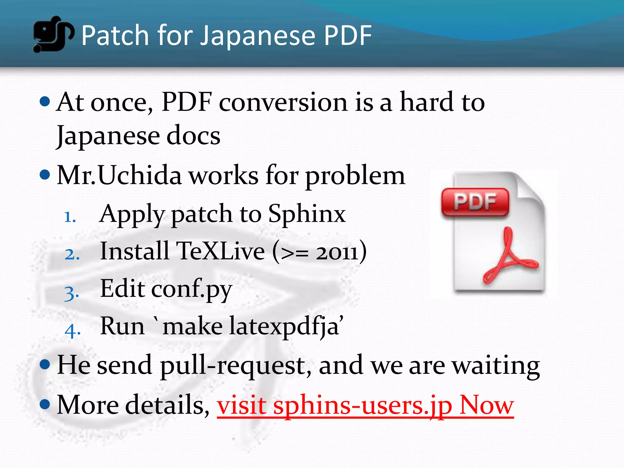 Patch for Japanese PDF

 At once, PDF conversion is a hard to
  Japanese docs
 Mr.Uchida works for problem
  1. Apply patch to Sphinx
  2. Install TeXLive (>= 2011)
  3. Edit conf.py
  4. Run `make latexpdfja’
 He send pull-request, and we are waiting
 More details, visit sphins-users.jp Now
 