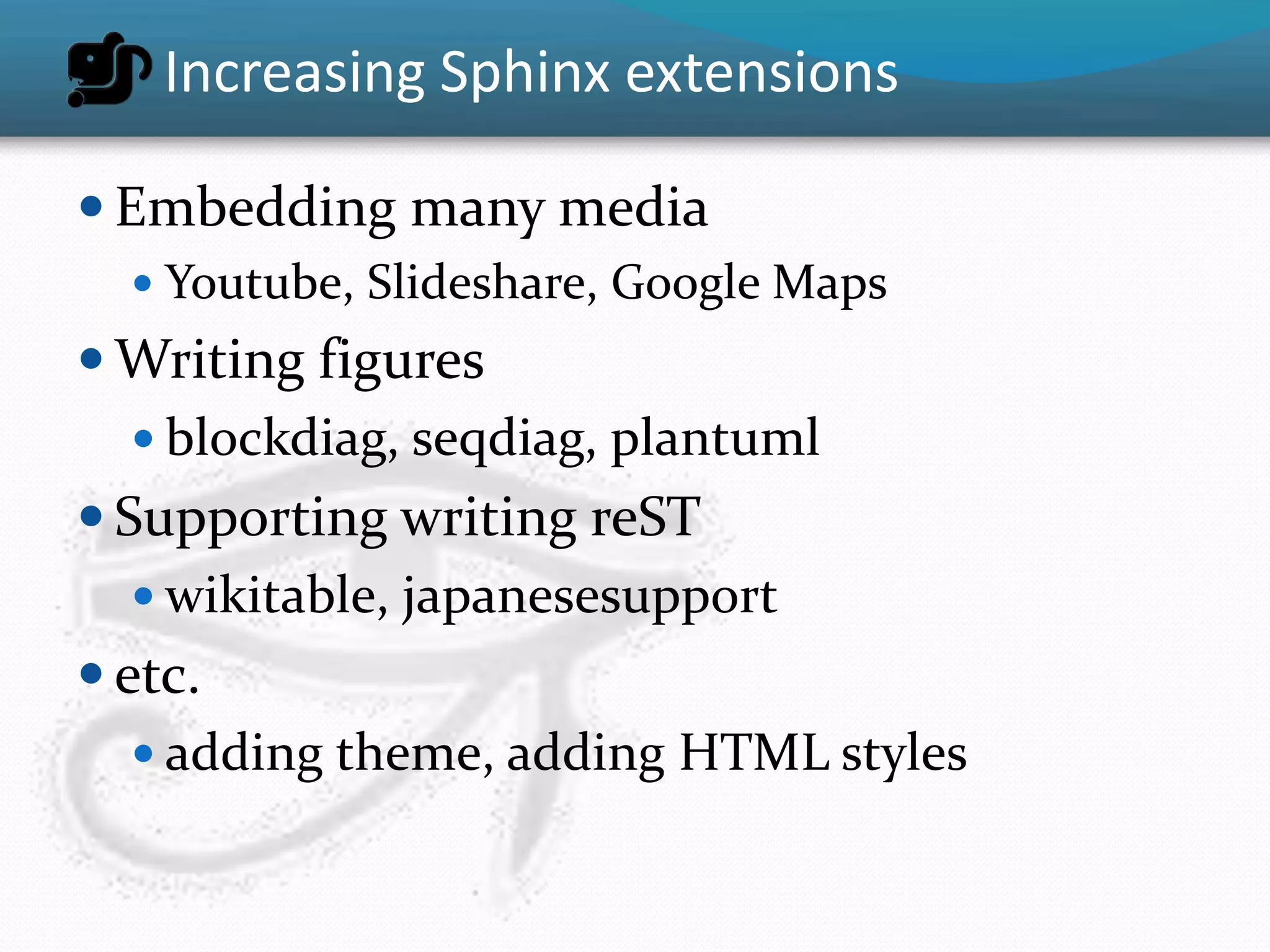 Increasing Sphinx extensions

 Embedding many media
   Youtube, Slideshare, Google Maps
 Writing figures
   blockdiag, seqdiag, plantuml
 Supporting writing reST
    wikitable, japanesesupport
 etc.
    adding theme, adding HTML styles
 