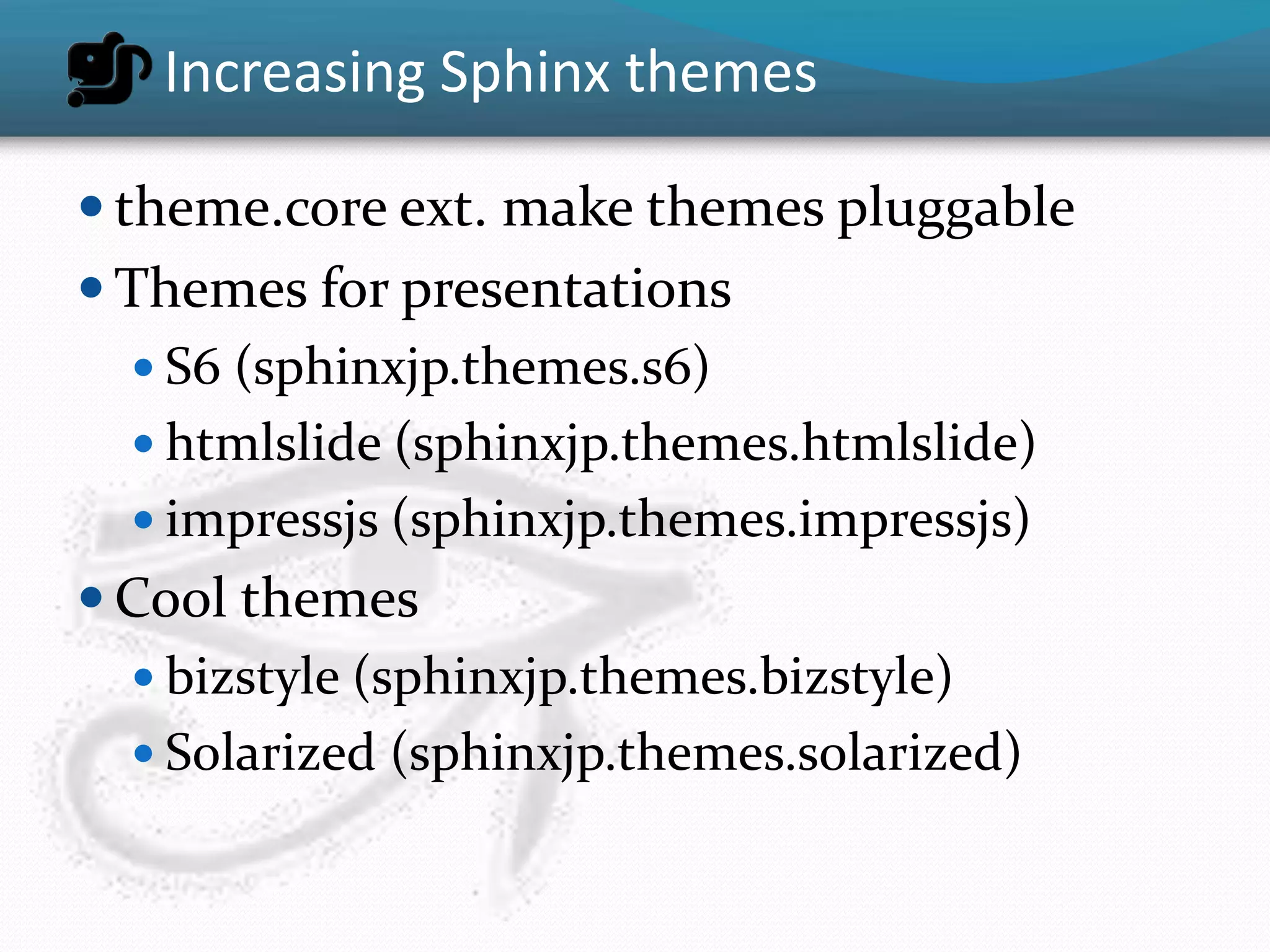 Increasing Sphinx themes

 theme.core ext. make themes pluggable
 Themes for presentations
   S6 (sphinxjp.themes.s6)
   htmlslide (sphinxjp.themes.htmlslide)
   impressjs (sphinxjp.themes.impressjs)
 Cool themes
   bizstyle (sphinxjp.themes.bizstyle)
   Solarized (sphinxjp.themes.solarized)
 