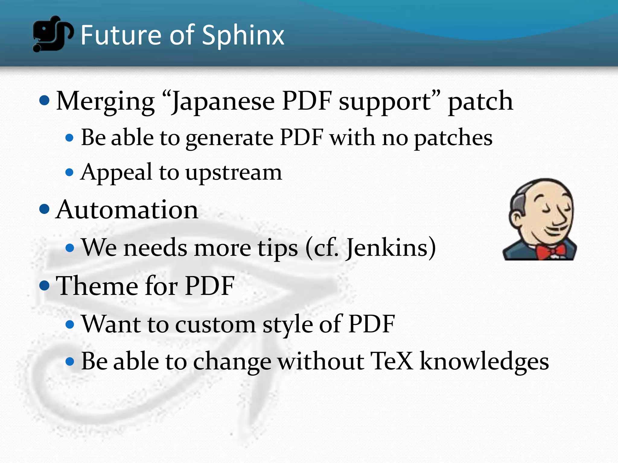 Future of Sphinx

 Merging “Japanese PDF support” patch
   Be able to generate PDF with no patches
   Appeal to upstream
 Automation
   We needs more tips (cf. Jenkins)
 Theme for PDF
   Want to custom style of PDF
   Be able to change without TeX knowledges
 