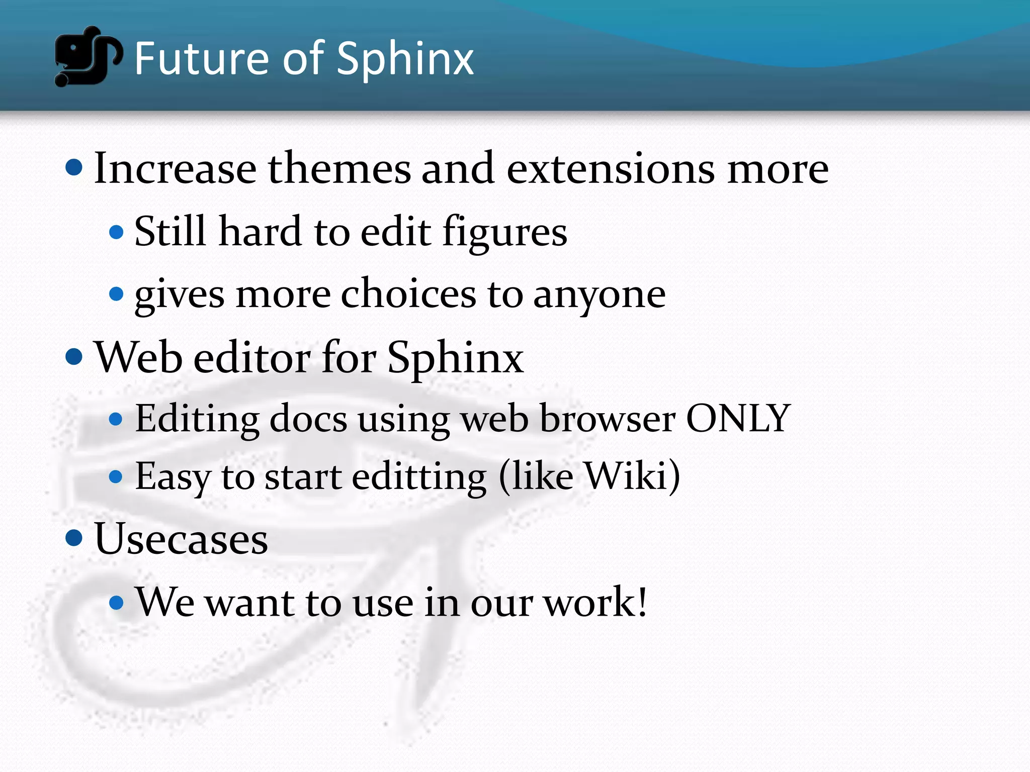 Future of Sphinx

 Increase themes and extensions more
    Still hard to edit figures
    gives more choices to anyone
 Web editor for Sphinx
   Editing docs using web browser ONLY
   Easy to start editting (like Wiki)
 Usecases
   We want to use in our work!
 