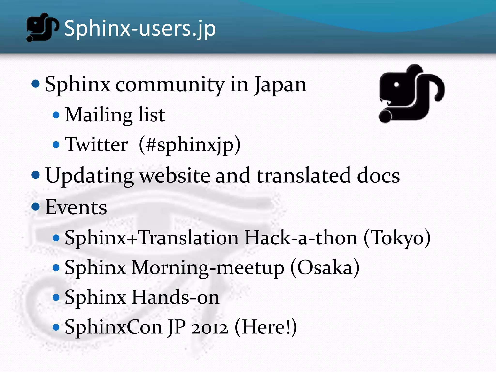Sphinx-users.jp

 Sphinx community in Japan
    Mailing list
    Twitter (#sphinxjp)
 Updating website and translated docs
 Events
    Sphinx+Translation Hack-a-thon (Tokyo)
    Sphinx Morning-meetup (Osaka)
    Sphinx Hands-on
    SphinxCon JP 2012 (Here!)
 