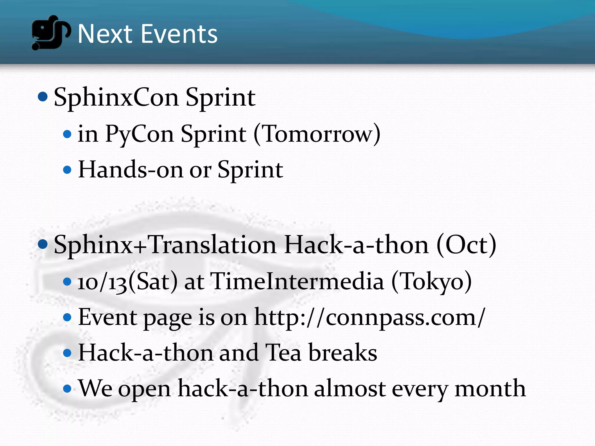 Next Events

 SphinxCon Sprint
    in PyCon Sprint (Tomorrow)
    Hands-on or Sprint


 Sphinx+Translation Hack-a-thon (Oct)
    10/13(Sat) at TimeIntermedia (Tokyo)
    Event page is on http://connpass.com/
    Hack-a-thon and Tea breaks
    We open hack-a-thon almost every month
 