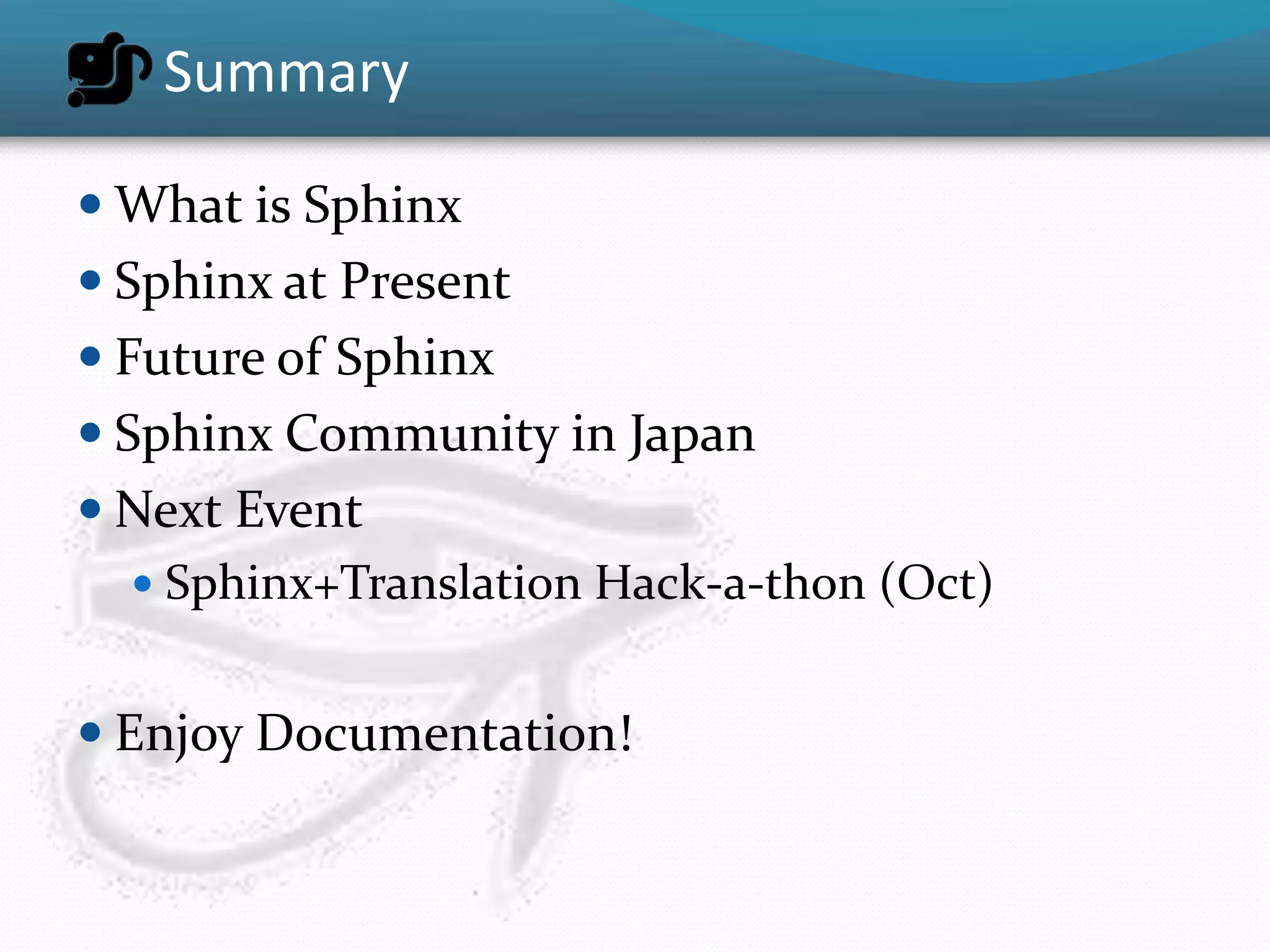 Summary

 What is Sphinx
 Sphinx at Present
 Future of Sphinx
 Sphinx Community in Japan
 Next Event
   Sphinx+Translation Hack-a-thon (Oct)


 Enjoy Documentation!
 