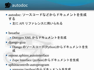 autodoc 
 autodoc: ソースコードなどからドキュメントを生成 
する 
 主にAPI リファレンスに用いられる 
 breathe 
 Doxygen XML からドキュメントを生成 
 django-giza 
 Django のソースコード(Python)からドキュメントを生 
成 
 repose.sphinx.autointerface 
 Zope Interface (python)からドキュメントを生成 
 sphinxcontrib-autoprogram 
 argparse (python)からドキュメントを生成 
 