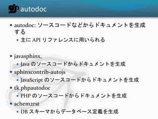 autodoc 
 autodoc: ソースコードなどからドキュメントを生成 
する 
 主にAPI リファレンスに用いられる 
 javasphinx, 
 Java のソースコードからドキュメントを生成 
 sphinxcontrib-autojs 
 JavaScript のソースコードからドキュメントを生成 
 tk.phpautodoc 
 PHP のソースコードからドキュメントを生成 
 schem2rst 
 DB スキーマからデータベース定義を生成 
 
