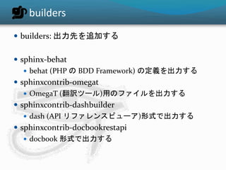builders 
 builders: 出力先を追加する 
 sphinx-behat 
 behat (PHP のBDD Framework) の定義を出力する 
 sphinxcontrib-omegat 
 OmegaT (翻訳ツール)用のファイルを出力する 
 sphinxcontrib-dashbuilder 
 dash (API リファレンスビューア)形式で出力する 
 sphinxcontrib-docbookrestapi 
 docbook 形式で出力する 
 