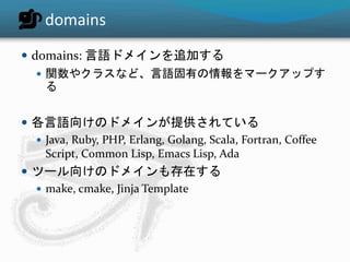 domains 
 domains: 言語ドメインを追加する 
 関数やクラスなど、言語固有の情報をマークアップす 
る 
 各言語向けのドメインが提供されている 
 Java, Ruby, PHP, Erlang, Golang, Scala, Fortran, Coffee 
Script, Common Lisp, Emacs Lisp, Ada 
 ツール向けのドメインも存在する 
 make, cmake, Jinja Template 
 