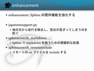 enhancement 
 enhancement: Sphinx の既存機能を強化する 
 japanesesupport.py 
 地の文から改行を除去し、空白が混ざってしまうのを 
防ぐ 
 sphinxcontrib_markdown 
 Sphinx でmarkdown を扱うための実験的な拡張 
 sphinxcontrib_remoteinclude 
 リモートのrst ファイルをinclude する 
 