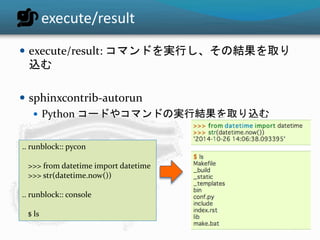 execute/result 
 execute/result: コマンドを実行し、その結果を取り 
込む 
 sphinxcontrib-autorun 
 Python コードやコマンドの実行結果を取り込む 
.. runblock:: pycon 
>>> from datetime import datetime 
>>> str(datetime.now()) 
.. runblock:: console 
$ ls 
 