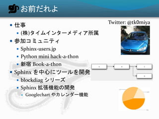 お前だれよ 
 仕事 
 (株)タイムインターメディア所属 
 参加コミュニティ 
 Sphinx-users.jp 
 Python mini hack-a-thon 
 新宿Book-a-thon 
 Sphinx を中心にツールを開発 
 blockdiag シリーズ 
 Sphinx 拡張機能の開発 
 Googlechart やカレンダー機能 
Twitter: @tk0miya 
 