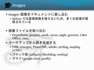 images 
 images: 画像をドキュメントに差し込む 
 Sphinx では直接画像を扱えないため、多くの拡張が提 
供されている 
 画像ファイルを取り込む 
 PowerPoint, gnuplot, astah, cacoo, eagle, gravater, Libre 
Office, visio, 
 マークアップから図を生成する 
 UML (mscgen, PlantUML, sdedit, actdiag, seqdiag, 
yUML) 
 ブロック図(aafigure, blockdiag, nwdiag) 
 グラフ(google chart, gruffy) 
 