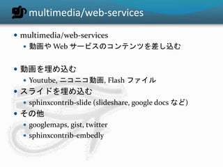 multimedia/web-services 
 multimedia/web-services 
 動画やWeb サービスのコンテンツを差し込む 
 動画を埋め込む 
 Youtube, ニコニコ動画, Flash ファイル 
 スライドを埋め込む 
 sphinxcontrib-slide (slideshare, google docs など) 
 その他 
 googlemaps, gist, twitter 
 sphinxcontrib-embedly 
 
