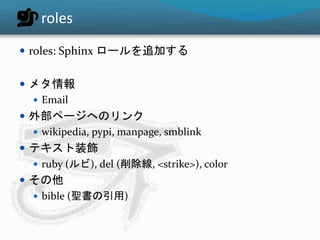 roles 
 roles: Sphinx ロールを追加する 
 メタ情報 
 Email 
 外部ページへのリンク 
 wikipedia, pypi, manpage, smblink 
 テキスト装飾 
 ruby (ルビ), del (削除線, <strike>), color 
 その他 
 bible (聖書の引用) 
 