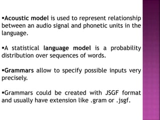 Acoustic model is used to represent relationship
between an audio signal and phonetic units in the
language.
A statistical language model is a probability
distribution over sequences of words.
Grammars allow to specify possible inputs very
precisely.
Grammars could be created with JSGF format
and usually have extension like .gram or .jsgf.
 