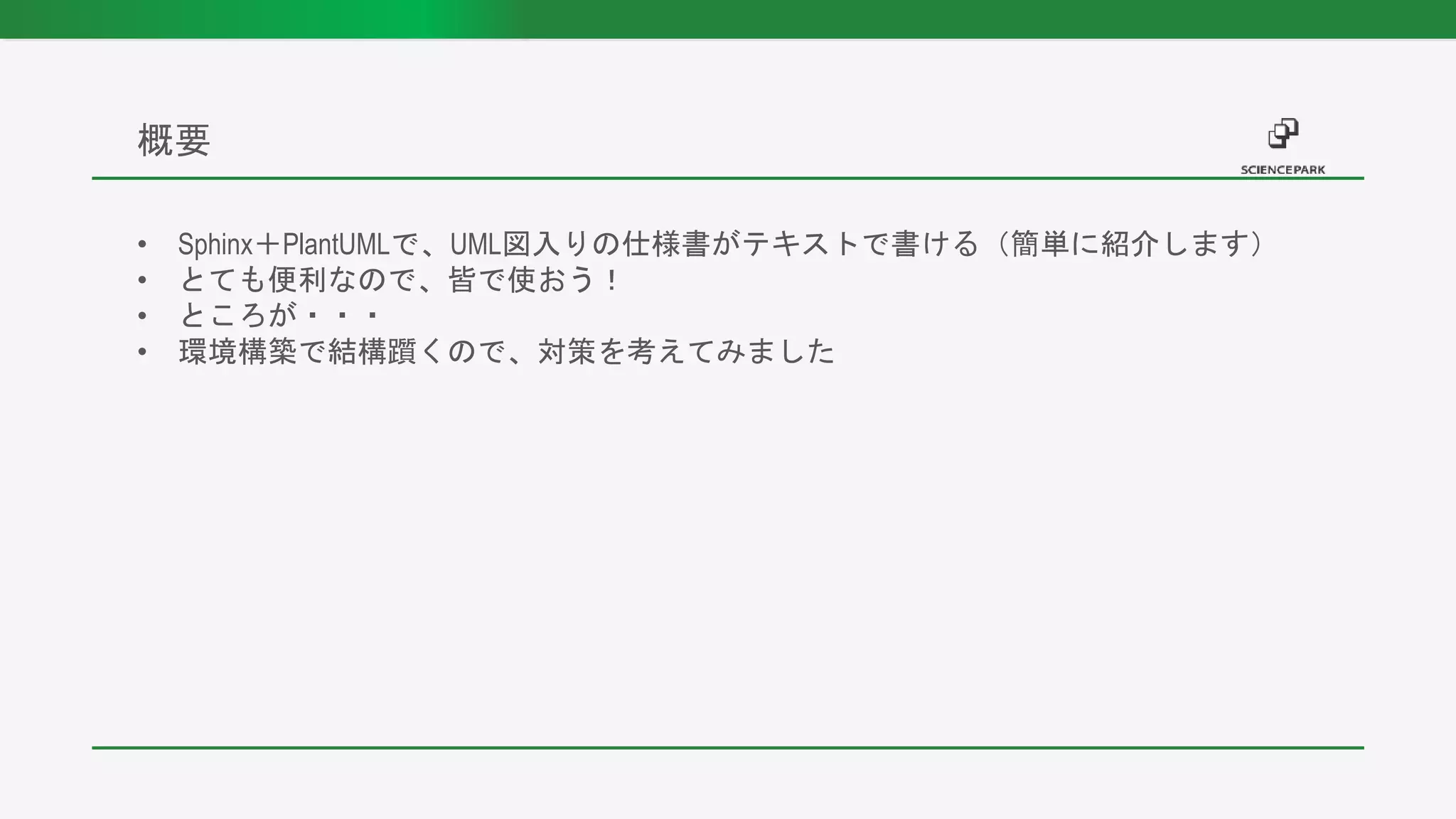 • Sphinx＋PlantUMLで、UML図入りの仕様書がテキストで書ける（簡単に紹介します）
• とても便利なので、皆で使おう！
• ところが・・・
• 環境構築で結構躓くので、対策を考えてみました
概要
 