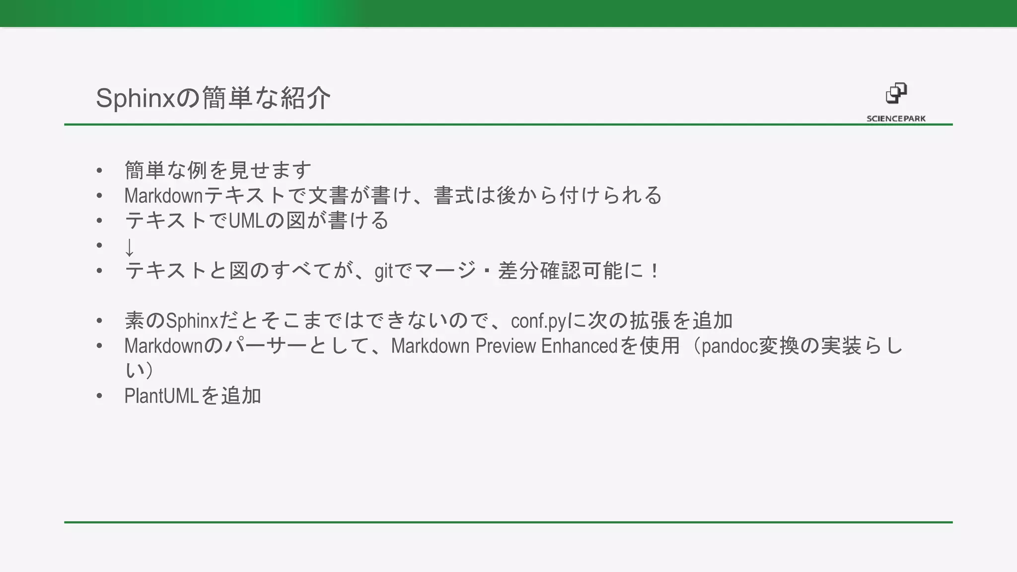 • 簡単な例を見せます
• Markdownテキストで文書が書け、書式は後から付けられる
• テキストでUMLの図が書ける
• ↓
• テキストと図のすべてが、gitでマージ・差分確認可能に！
• 素のSphinxだとそこまではできないので、conf.pyに次の拡張を追加
• Markdownのパーサーとして、Markdown Preview Enhancedを使用（pandoc変換の実装らし
い）
• PlantUMLを追加
Sphinxの簡単な紹介
 