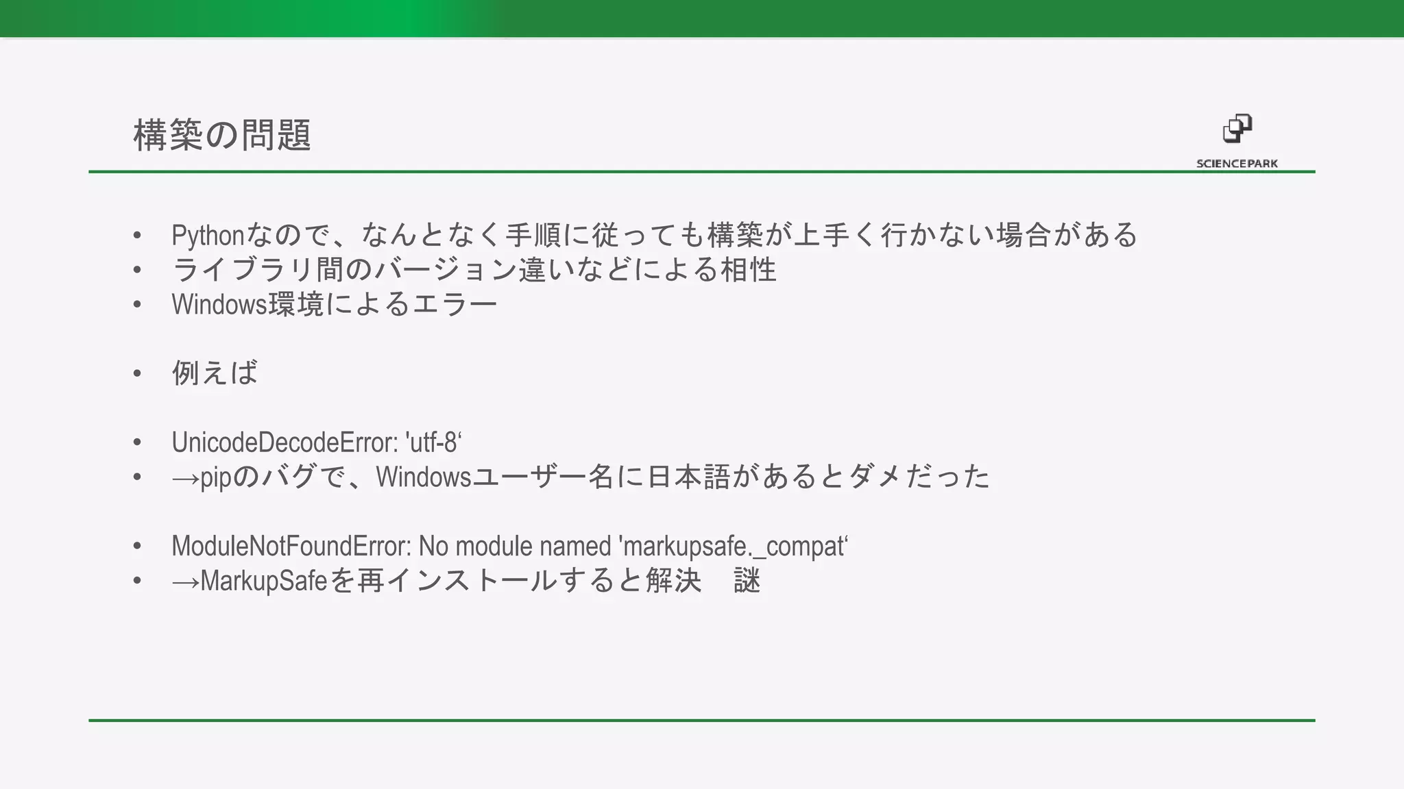 • Pythonなので、なんとなく手順に従っても構築が上手く行かない場合がある
• ライブラリ間のバージョン違いなどによる相性
• Windows環境によるエラー
• 例えば
• UnicodeDecodeError: 'utf-8‘
• →pipのバグで、Windowsユーザー名に日本語があるとダメだった
• ModuleNotFoundError: No module named 'markupsafe._compat‘
• →MarkupSafeを再インストールすると解決 謎
構築の問題
 