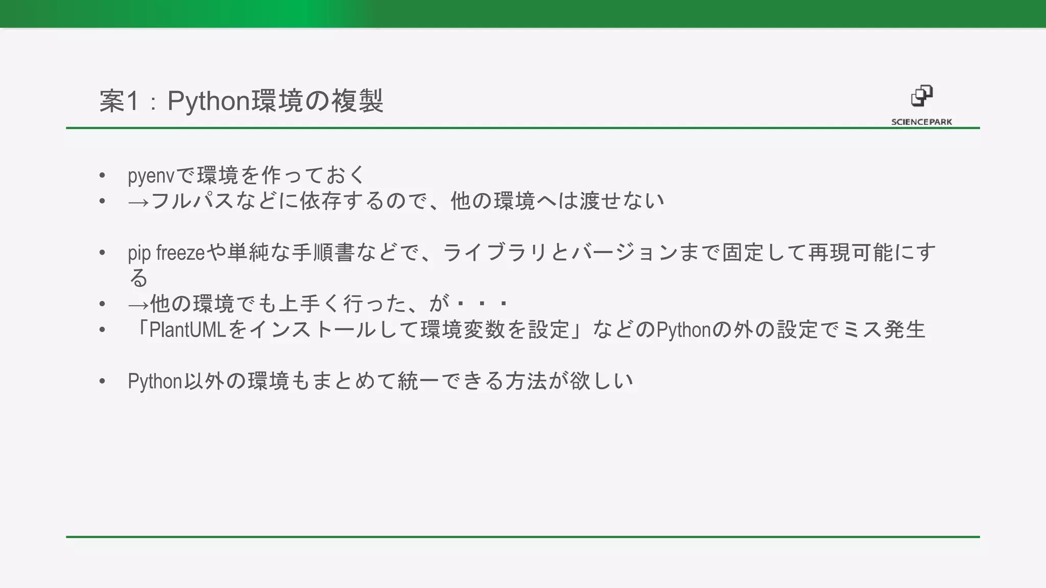 • pyenvで環境を作っておく
• →フルパスなどに依存するので、他の環境へは渡せない
• pip freezeや単純な手順書などで、ライブラリとバージョンまで固定して再現可能にす
る
• →他の環境でも上手く行った、が・・・
• 「PlantUMLをインストールして環境変数を設定」などのPythonの外の設定でミス発生
• Python以外の環境もまとめて統一できる方法が欲しい
案1：Python環境の複製
 
