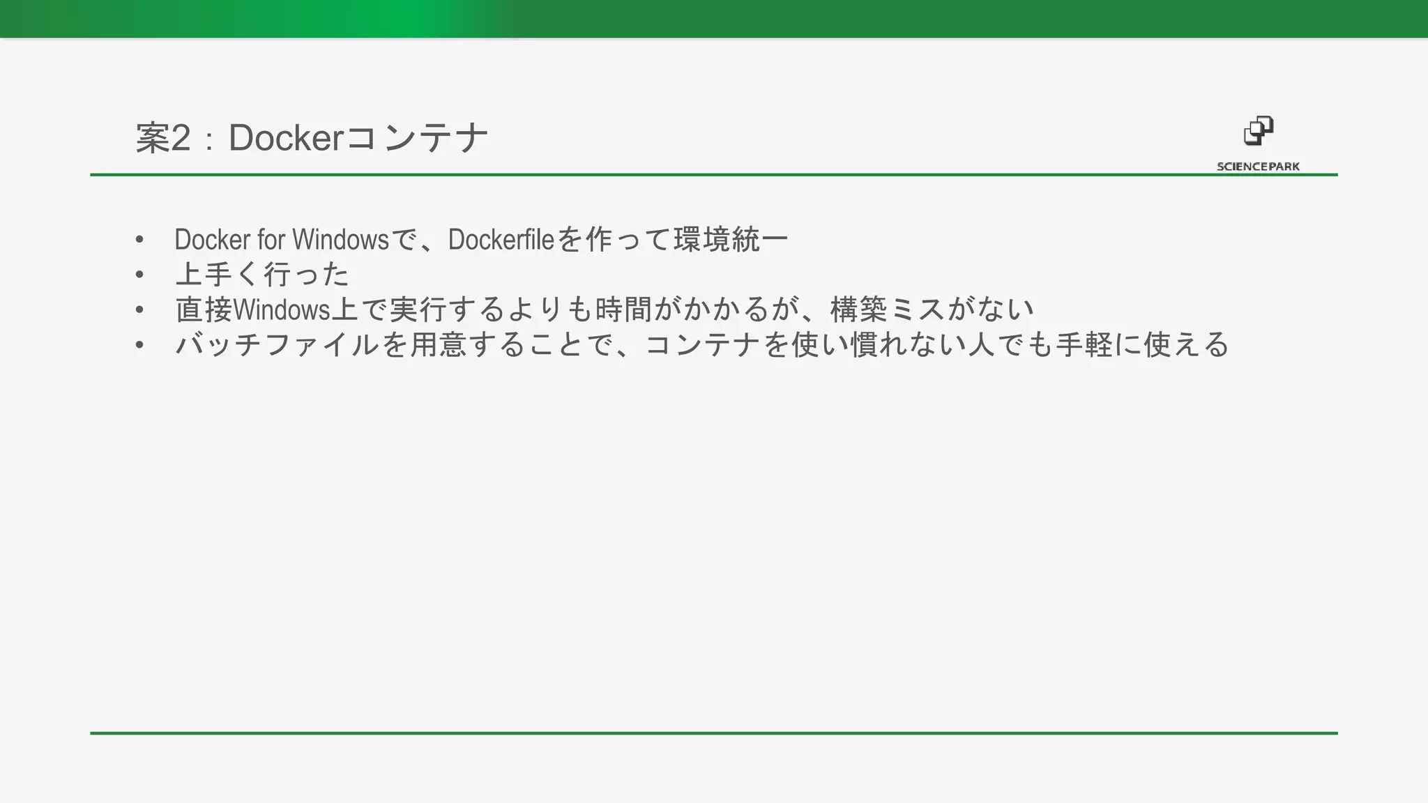 • Docker for Windowsで、Dockerfileを作って環境統一
• 上手く行った
• 直接Windows上で実行するよりも時間がかかるが、構築ミスがない
• バッチファイルを用意することで、コンテナを使い慣れない人でも手軽に使える
案2：Dockerコンテナ
 