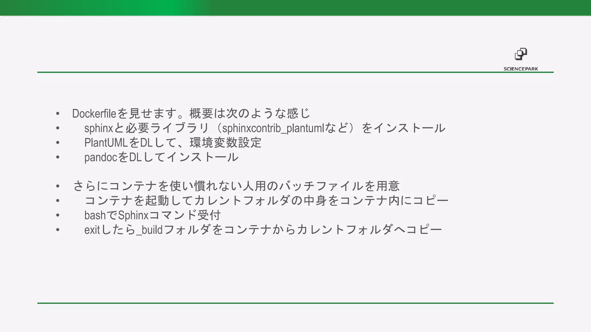 • Dockerfileを見せます。概要は次のような感じ
• sphinxと必要ライブラリ（sphinxcontrib_plantumlなど）をインストール
• PlantUMLをDLして、環境変数設定
• pandocをDLしてインストール
• さらにコンテナを使い慣れない人用のバッチファイルを用意
• コンテナを起動してカレントフォルダの中身をコンテナ内にコピー
• bashでSphinxコマンド受付
• exitしたら_buildフォルダをコンテナからカレントフォルダへコピー
 