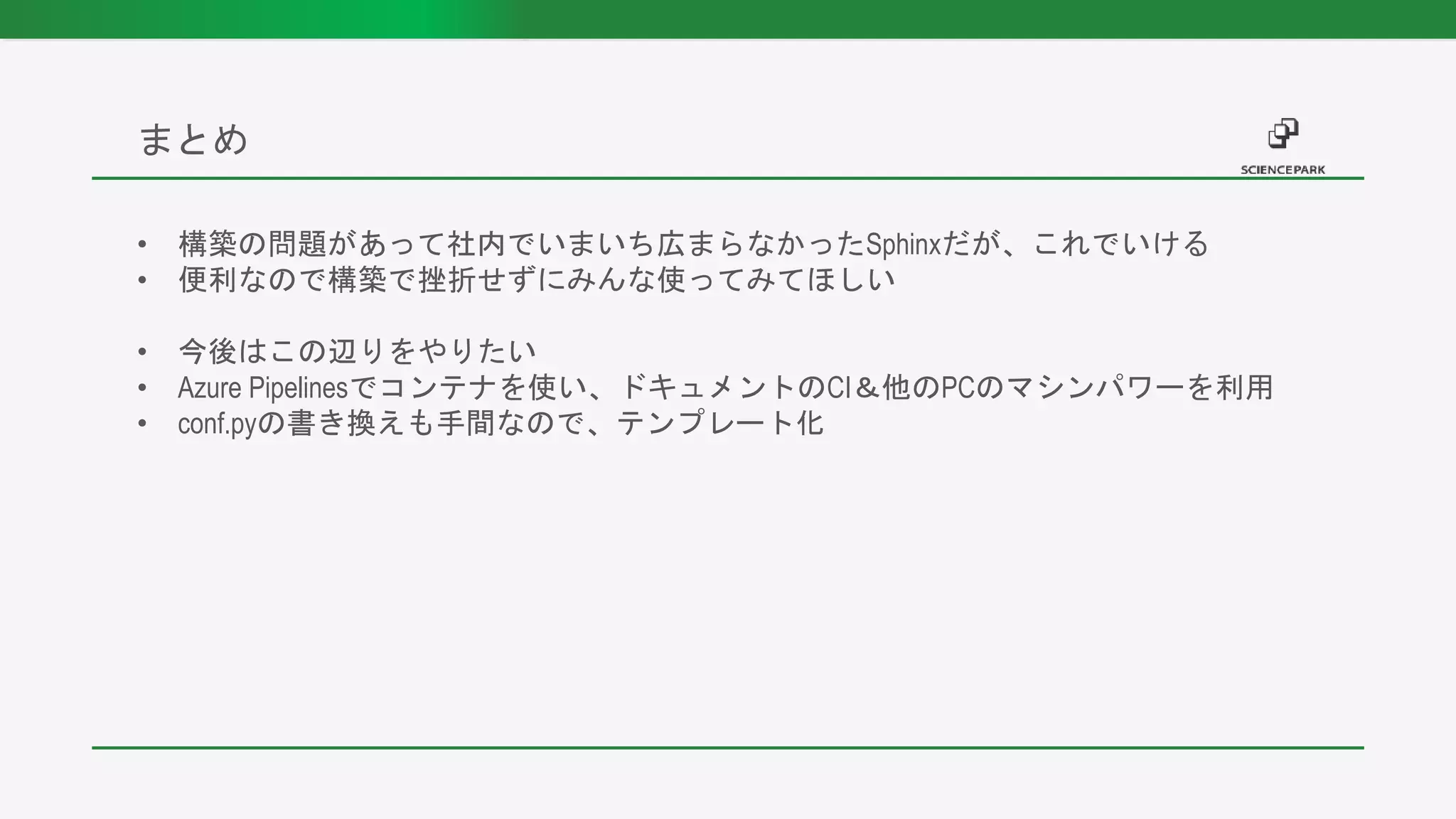 • 構築の問題があって社内でいまいち広まらなかったSphinxだが、これでいける
• 便利なので構築で挫折せずにみんな使ってみてほしい
• 今後はこの辺りをやりたい
• Azure Pipelinesでコンテナを使い、ドキュメントのCI＆他のPCのマシンパワーを利用
• conf.pyの書き換えも手間なので、テンプレート化
まとめ
 