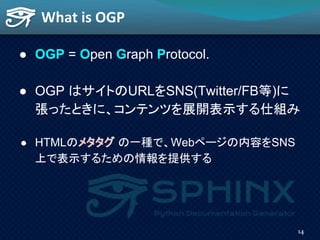 ● OGP = Open Graph Protocol.
● OGP はサイトのURLをSNS(Twitter/FB等)に
張ったときに、コンテンツを展開表示する仕組み
● HTMLのメタタグ の一種で、Webページの内容をSNS
上で表示する...