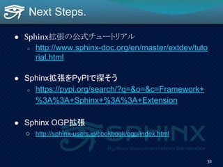 Next Steps.
● Sphinx拡張の公式チュートリアル
○ http://www.sphinx-doc.org/en/master/extdev/tuto
rial.html
● Sphinx拡張をPyPIで探そう
○ https://pypi.org/search/?q=&o=&c=Framework+
%3A%3A+Sphinx+%3A%3A+Extension
● Sphinx OGP拡張
○ http://sphinx-users.jp/cookbook/ogp/index.html
32
 