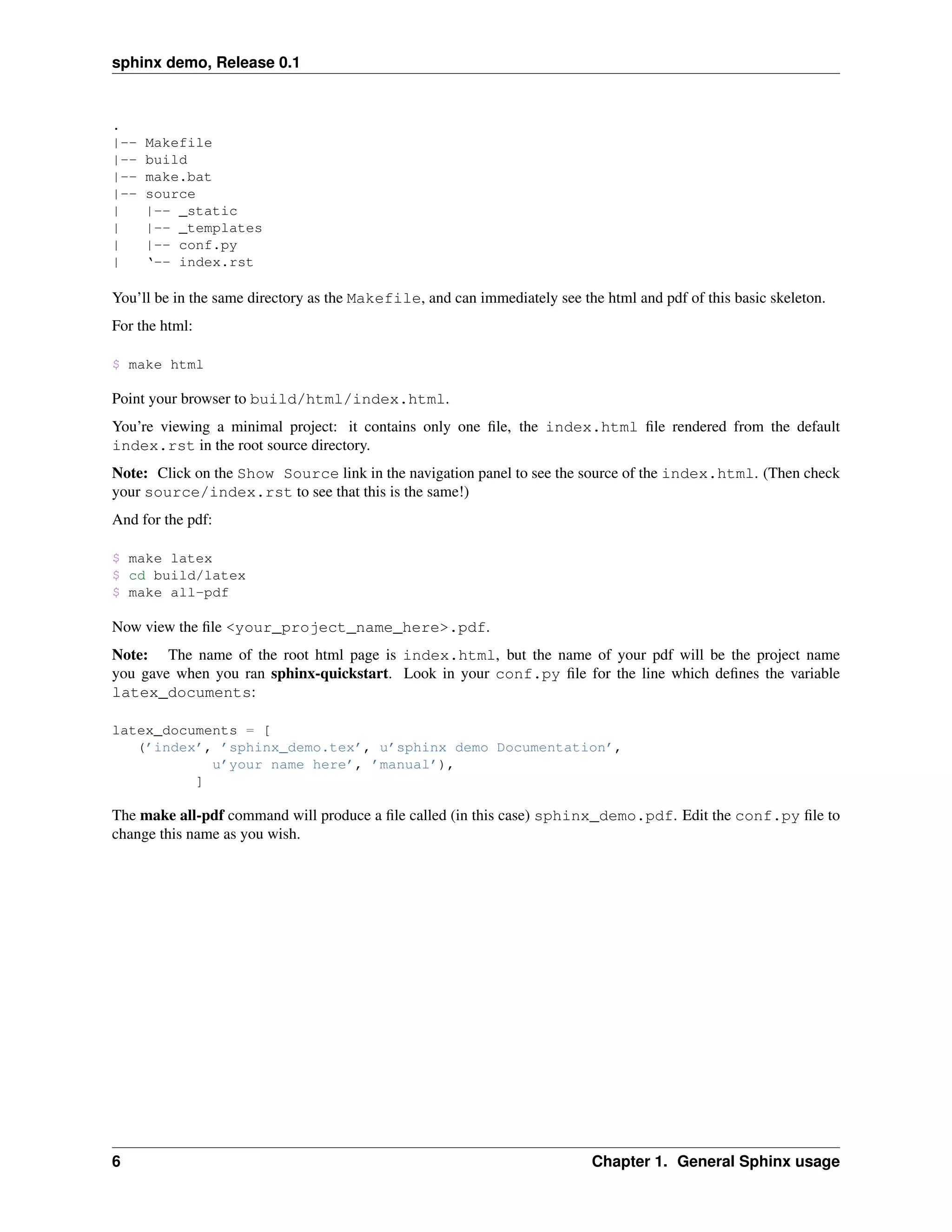 sphinx demo, Release 0.1


.
|--   Makefile
|--   build
|--   make.bat
|--   source
|     |-- _static
|     |-- _templates
|     |-- conf.py
|     ‘-- index.rst

You’ll be in the same directory as the Makefile, and can immediately see the html and pdf of this basic skeleton.
For the html:

$ make html

Point your browser to build/html/index.html.
You’re viewing a minimal project: it contains only one ﬁle, the index.html ﬁle rendered from the default
index.rst in the root source directory.
Note: Click on the Show Source link in the navigation panel to see the source of the index.html. (Then check
your source/index.rst to see that this is the same!)
And for the pdf:

$ make latex
$ cd build/latex
$ make all-pdf

Now view the ﬁle <your_project_name_here>.pdf.
Note: The name of the root html page is index.html, but the name of your pdf will be the project name
you gave when you ran sphinx-quickstart. Look in your conf.py ﬁle for the line which deﬁnes the variable
latex_documents:

latex_documents = [
   (’index’, ’sphinx_demo.tex’, u’sphinx demo Documentation’,
            u’your name here’, ’manual’),
          ]

The make all-pdf command will produce a ﬁle called (in this case) sphinx_demo.pdf. Edit the conf.py ﬁle to
change this name as you wish.




6                                                                          Chapter 1. General Sphinx usage
 