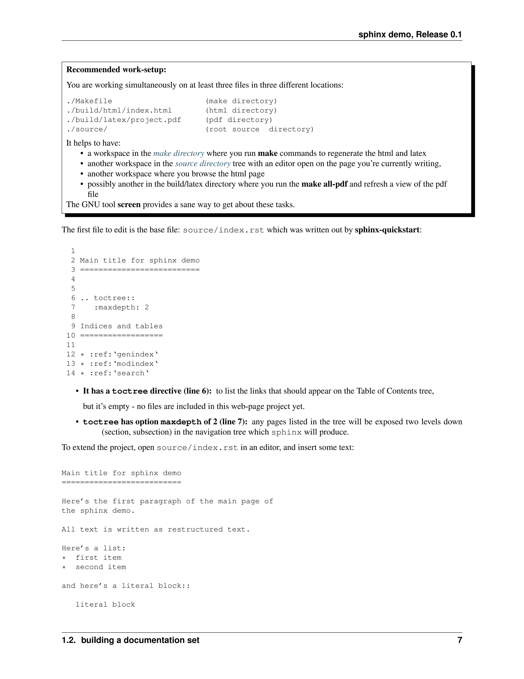 sphinx demo, Release 0.1



 Recommended work-setup:
 You are working simultaneously on at least three ﬁles in three different locations:
 ./Makefile                                 (make directory)
 ./build/html/index.html                    (html directory)
 ./build/latex/project.pdf                  (pdf directory)
 ./source/                                  (root source directory)
 It helps to have:
      • a workspace in the make directory where you run make commands to regenerate the html and latex
      • another workspace in the source directory tree with an editor open on the page you’re currently writing,
      • another workspace where you browse the html page
      • possibly another in the build/latex directory where you run the make all-pdf and refresh a view of the pdf
        ﬁle
 The GNU tool screen provides a sane way to get about these tasks.

The ﬁrst ﬁle to edit is the base ﬁle: source/index.rst which was written out by sphinx-quickstart:

  1
  2    Main title for sphinx demo
  3    ==========================
  4
  5
  6    .. toctree::
  7       :maxdepth: 2
  8
  9    Indices and tables
 10    ==================
 11
 12    * :ref:‘genindex‘
 13    * :ref:‘modindex‘
 14    * :ref:‘search‘

      • It has a toctree directive (line 6): to list the links that should appear on the Table of Contents tree,
        but it’s empty - no ﬁles are included in this web-page project yet.
      • toctree has option maxdepth of 2 (line 7): any pages listed in the tree will be exposed two levels down
            (section, subsection) in the navigation tree which sphinx will produce.
To extend the project, open source/index.rst in an editor, and insert some text:

Main title for sphinx demo
==========================

Here’s the first paragraph of the main page of
the sphinx demo.

All text is written as restructured text.

Here’s a list:
* first item
* second item

and here’s a literal block::

   literal block



1.2. building a documentation set                                                                                    7
 