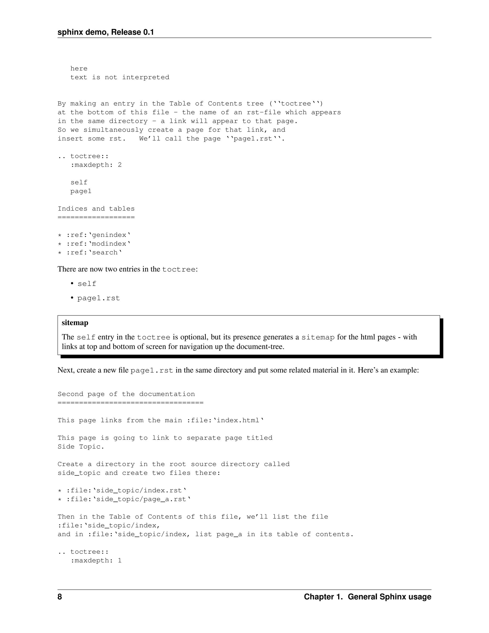 sphinx demo, Release 0.1



    here
    text is not interpreted


By making an entry in the Table of Contents tree (‘‘toctree‘‘)
at the bottom of this file - the name of an rst-file which appears
in the same directory - a link will appear to that page.
So we simultaneously create a page for that link, and
insert some rst.   We’ll call the page ‘‘page1.rst‘‘.

.. toctree::
   :maxdepth: 2

    self
    page1

Indices and tables
==================

* :ref:‘genindex‘
* :ref:‘modindex‘
* :ref:‘search‘

There are now two entries in the toctree:
    • self
    • page1.rst


 sitemap
 The self entry in the toctree is optional, but its presence generates a sitemap for the html pages - with
 links at top and bottom of screen for navigation up the document-tree.

Next, create a new ﬁle page1.rst in the same directory and put some related material in it. Here’s an example:

Second page of the documentation
==================================

This page links from the main :file:‘index.html‘

This page is going to link to separate page titled
Side Topic.

Create a directory in the root source directory called
side_topic and create two files there:

* :file:‘side_topic/index.rst‘
* :file:‘side_topic/page_a.rst‘

Then in the Table of Contents of this file, we’ll list the file
:file:‘side_topic/index,
and in :file:‘side_topic/index, list page_a in its table of contents.

.. toctree::
   :maxdepth: 1




8                                                                         Chapter 1. General Sphinx usage
 
