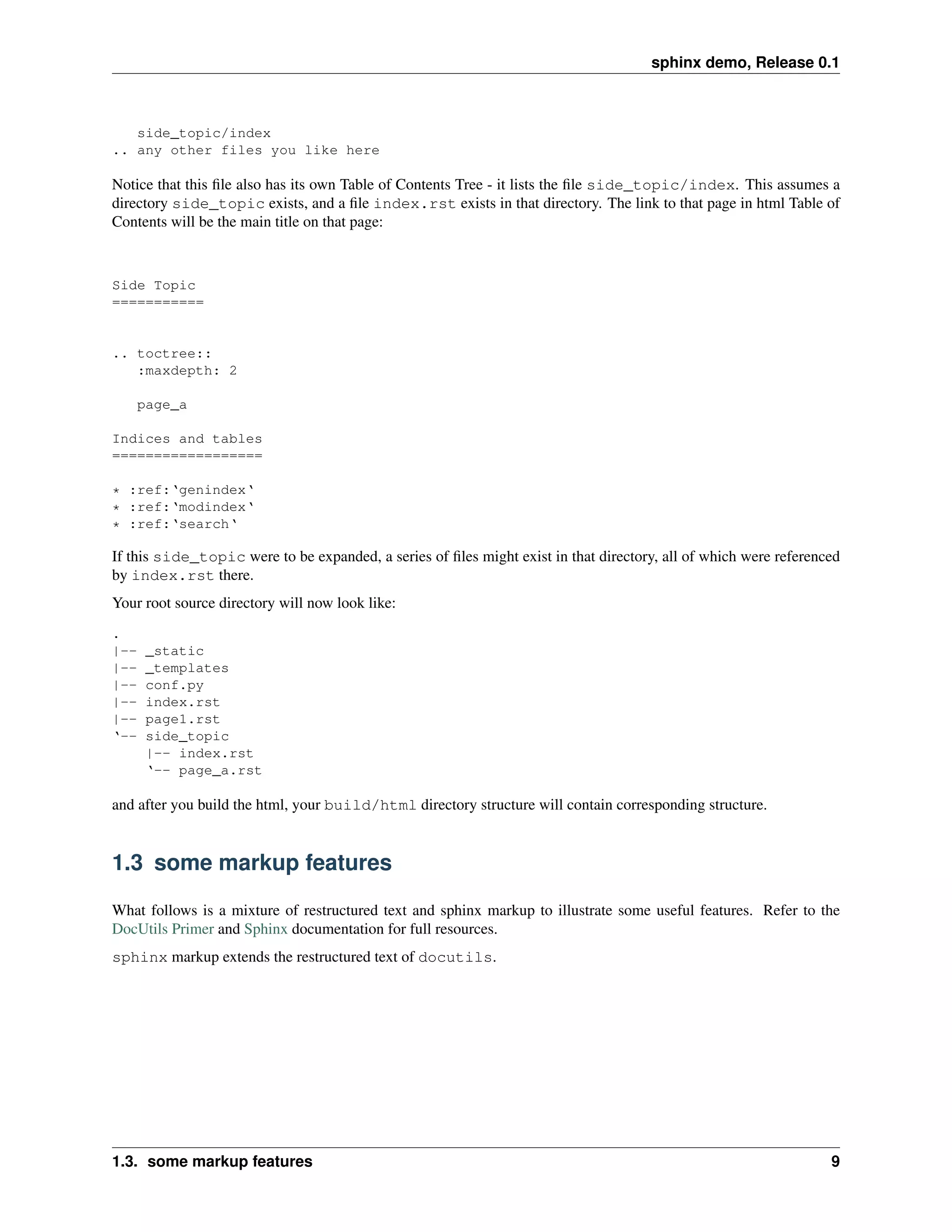 sphinx demo, Release 0.1



   side_topic/index
.. any other files you like here

Notice that this ﬁle also has its own Table of Contents Tree - it lists the ﬁle side_topic/index. This assumes a
directory side_topic exists, and a ﬁle index.rst exists in that directory. The link to that page in html Table of
Contents will be the main title on that page:



Side Topic
===========


.. toctree::
   :maxdepth: 2

    page_a

Indices and tables
==================

* :ref:‘genindex‘
* :ref:‘modindex‘
* :ref:‘search‘

If this side_topic were to be expanded, a series of ﬁles might exist in that directory, all of which were referenced
by index.rst there.
Your root source directory will now look like:
.
|--   _static
|--   _templates
|--   conf.py
|--   index.rst
|--   page1.rst
‘--   side_topic
      |-- index.rst
      ‘-- page_a.rst

and after you build the html, your build/html directory structure will contain corresponding structure.


1.3 some markup features

What follows is a mixture of restructured text and sphinx markup to illustrate some useful features. Refer to the
DocUtils Primer and Sphinx documentation for full resources.
sphinx markup extends the restructured text of docutils.




1.3. some markup features                                                                                         9
 