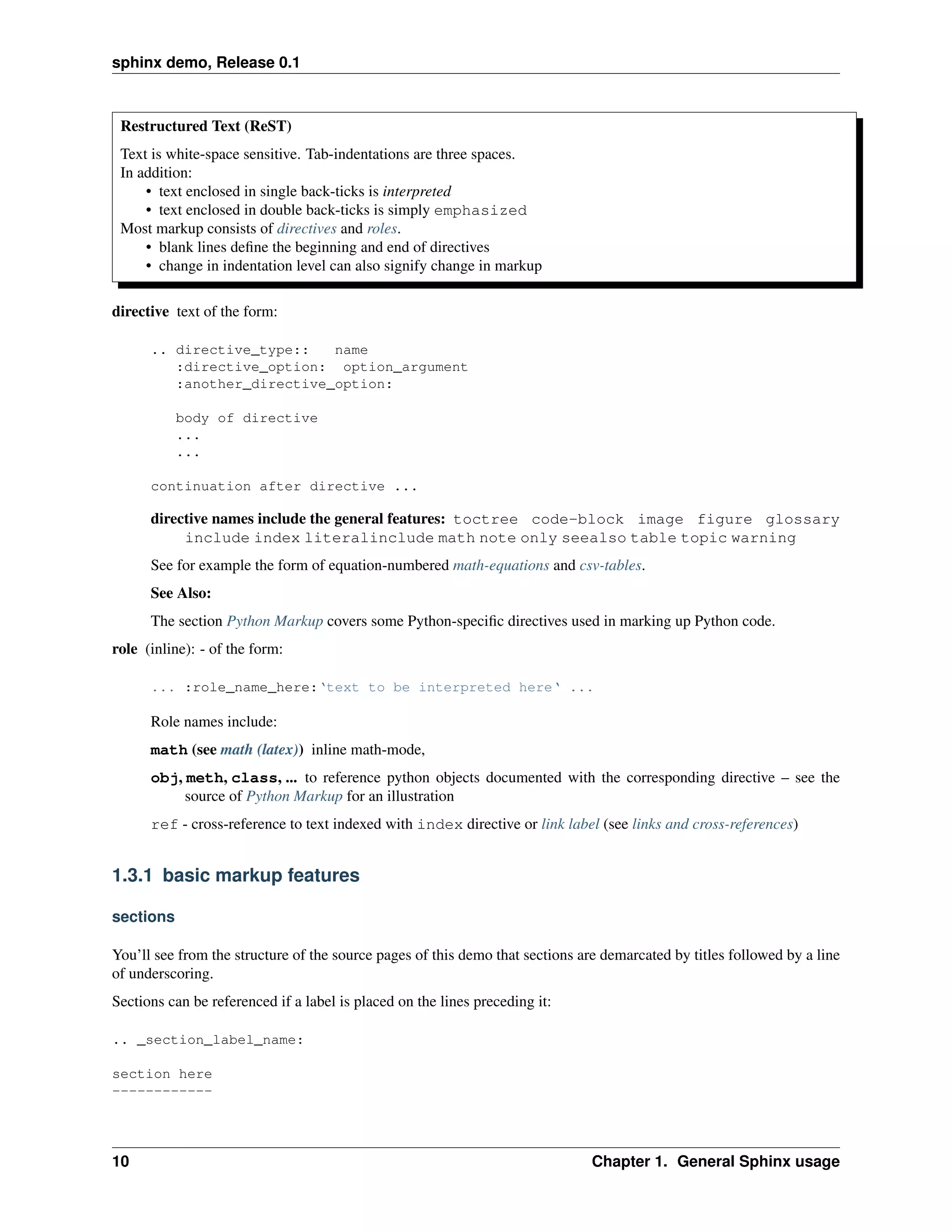 sphinx demo, Release 0.1



 Restructured Text (ReST)
 Text is white-space sensitive. Tab-indentations are three spaces.
 In addition:
     • text enclosed in single back-ticks is interpreted
     • text enclosed in double back-ticks is simply emphasized
 Most markup consists of directives and roles.
     • blank lines deﬁne the beginning and end of directives
     • change in indentation level can also signify change in markup

directive text of the form:

      .. directive_type::   name
         :directive_option: option_argument
         :another_directive_option:

           body of directive
           ...
           ...

      continuation after directive ...

      directive names include the general features: toctree code-block image figure glossary
           include index literalinclude math note only seealso table topic warning
      See for example the form of equation-numbered math-equations and csv-tables.
      See Also:
      The section Python Markup covers some Python-speciﬁc directives used in marking up Python code.
role (inline): - of the form:

      ... :role_name_here:‘text to be interpreted here‘ ...

      Role names include:
      math (see math (latex)) inline math-mode,
      obj, meth, class, ... to reference python objects documented with the corresponding directive – see the
           source of Python Markup for an illustration
      ref - cross-reference to text indexed with index directive or link label (see links and cross-references)


1.3.1 basic markup features

sections

You’ll see from the structure of the source pages of this demo that sections are demarcated by titles followed by a line
of underscoring.
Sections can be referenced if a label is placed on the lines preceding it:

.. _section_label_name:

section here
------------




10                                                                             Chapter 1. General Sphinx usage
 