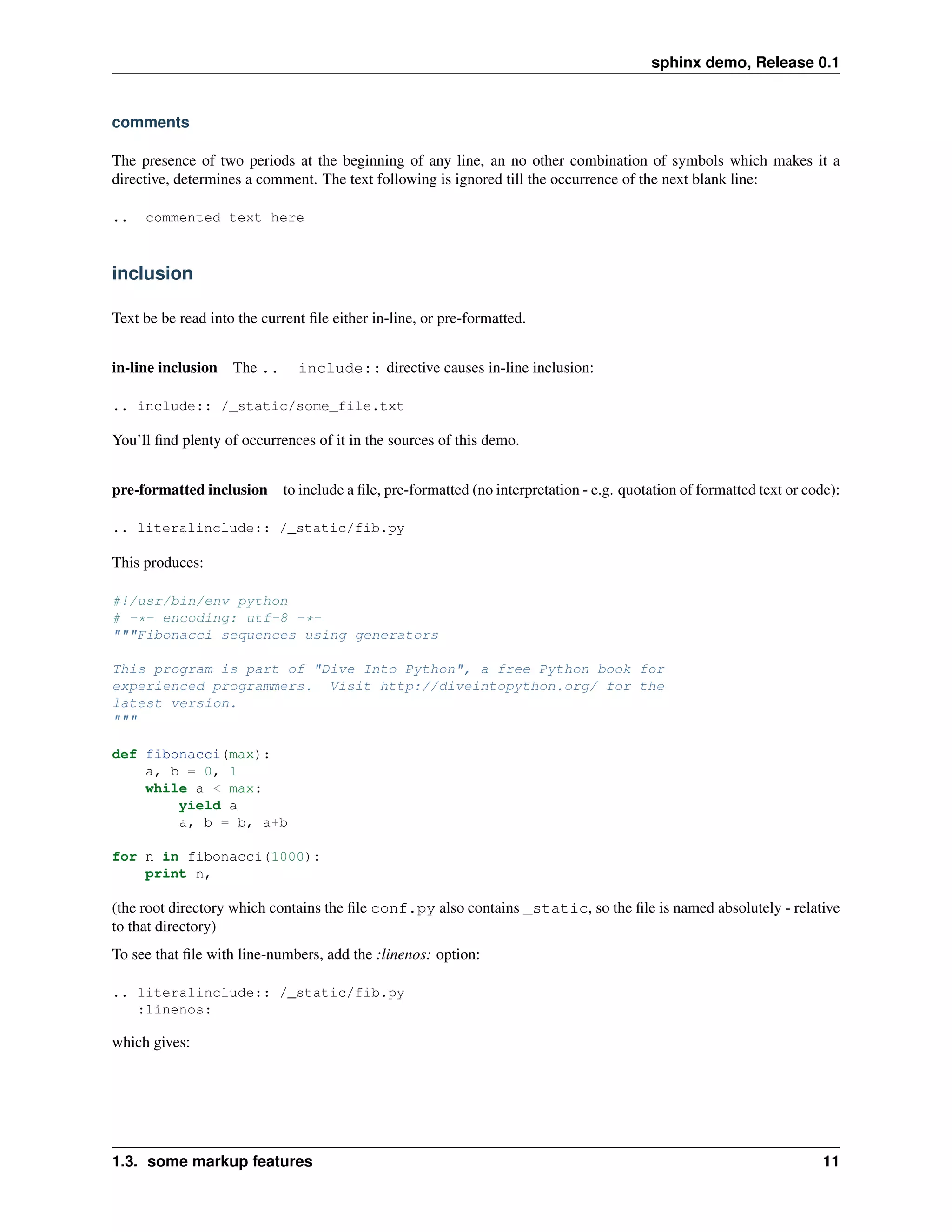 sphinx demo, Release 0.1


comments

The presence of two periods at the beginning of any line, an no other combination of symbols which makes it a
directive, determines a comment. The text following is ignored till the occurrence of the next blank line:

..   commented text here



inclusion

Text be be read into the current ﬁle either in-line, or pre-formatted.


in-line inclusion The ..       include:: directive causes in-line inclusion:

.. include:: /_static/some_file.txt

You’ll ﬁnd plenty of occurrences of it in the sources of this demo.


pre-formatted inclusion     to include a ﬁle, pre-formatted (no interpretation - e.g. quotation of formatted text or code):

.. literalinclude:: /_static/fib.py

This produces:

#!/usr/bin/env python
# -*- encoding: utf-8 -*-
"""Fibonacci sequences using generators

This program is part of "Dive Into Python", a free Python book for
experienced programmers. Visit http://diveintopython.org/ for the
latest version.
"""

def fibonacci(max):
    a, b = 0, 1
    while a < max:
        yield a
        a, b = b, a+b

for n in fibonacci(1000):
    print n,

(the root directory which contains the ﬁle conf.py also contains _static, so the ﬁle is named absolutely - relative
to that directory)
To see that ﬁle with line-numbers, add the :linenos: option:

.. literalinclude:: /_static/fib.py
   :linenos:

which gives:




1.3. some markup features                                                                                               11
 