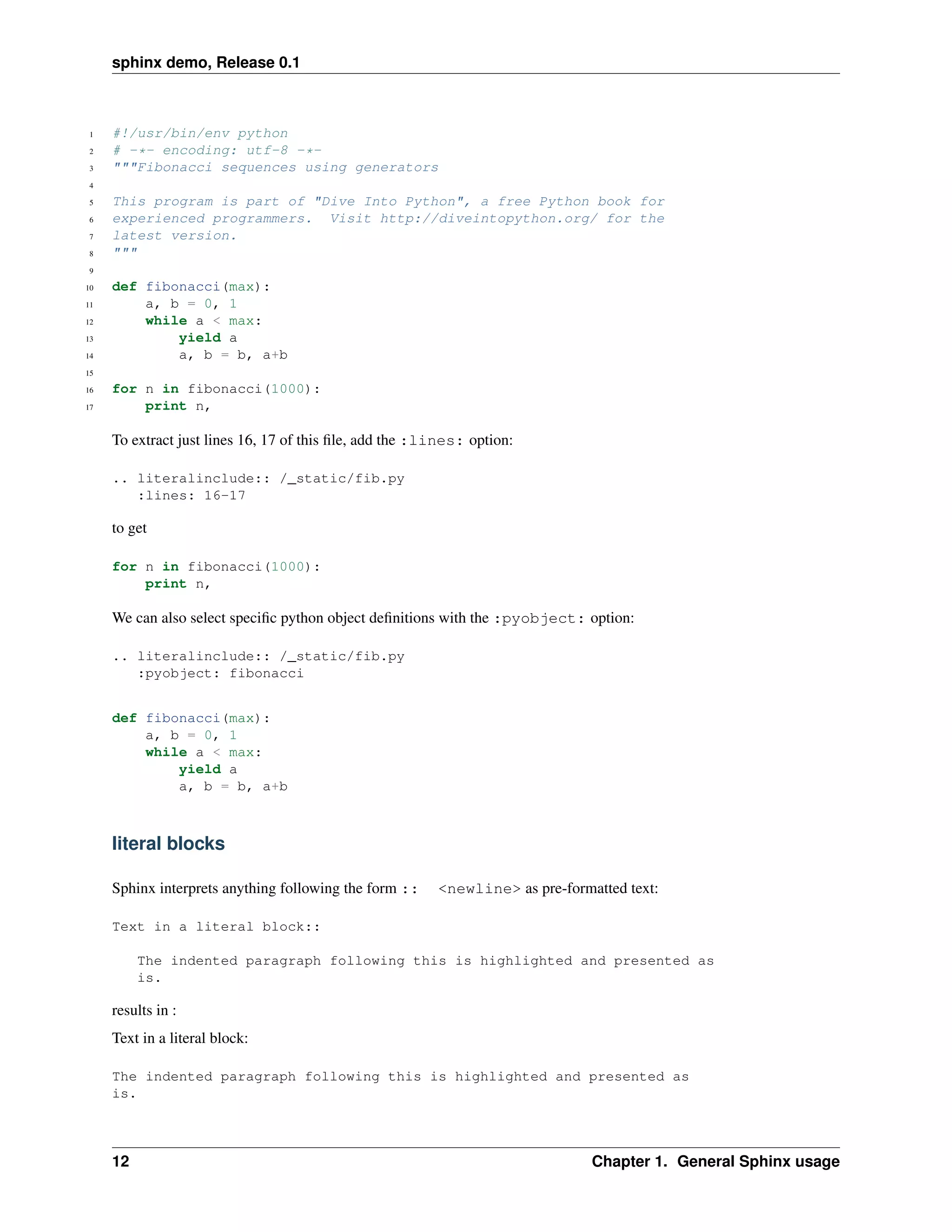 sphinx demo, Release 0.1



 1   #!/usr/bin/env python
 2   # -*- encoding: utf-8 -*-
 3   """Fibonacci sequences using generators
 4

 5   This program is part of "Dive Into Python", a free Python book for
 6   experienced programmers. Visit http://diveintopython.org/ for the
 7   latest version.
 8   """
 9

10   def fibonacci(max):
11       a, b = 0, 1
12       while a < max:
13           yield a
14           a, b = b, a+b
15

16   for n in fibonacci(1000):
17       print n,

     To extract just lines 16, 17 of this ﬁle, add the :lines: option:

     .. literalinclude:: /_static/fib.py
        :lines: 16-17

     to get

     for n in fibonacci(1000):
         print n,

     We can also select speciﬁc python object deﬁnitions with the :pyobject: option:

     .. literalinclude:: /_static/fib.py
        :pyobject: fibonacci


     def fibonacci(max):
         a, b = 0, 1
         while a < max:
             yield a
             a, b = b, a+b



     literal blocks

     Sphinx interprets anything following the form ::    <newline> as pre-formatted text:

     Text in a literal block::

          The indented paragraph following this is highlighted and presented as
          is.

     results in :
     Text in a literal block:

     The indented paragraph following this is highlighted and presented as
     is.



     12                                                                        Chapter 1. General Sphinx usage
 
