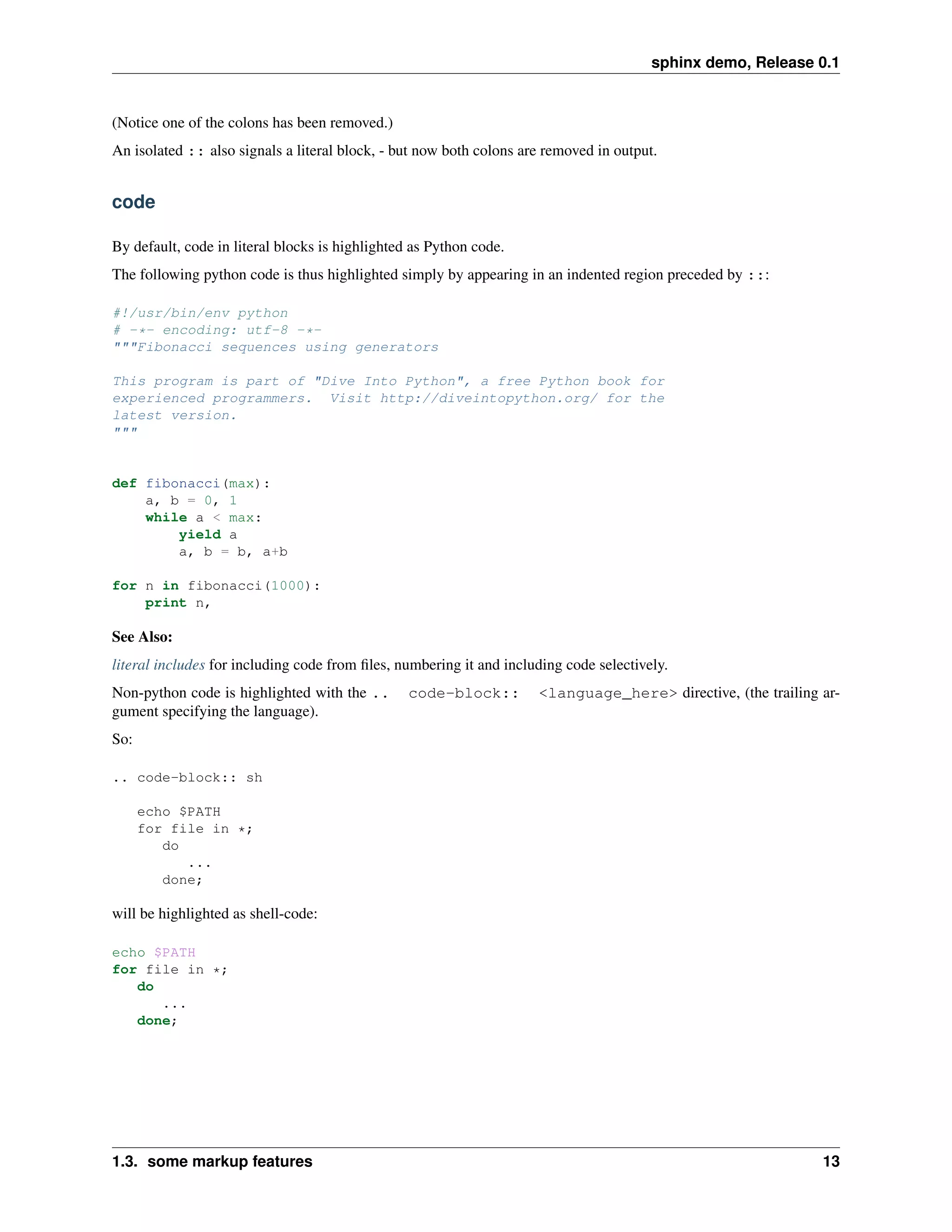 sphinx demo, Release 0.1


(Notice one of the colons has been removed.)
An isolated :: also signals a literal block, - but now both colons are removed in output.


code

By default, code in literal blocks is highlighted as Python code.
The following python code is thus highlighted simply by appearing in an indented region preceded by :::

#!/usr/bin/env python
# -*- encoding: utf-8 -*-
"""Fibonacci sequences using generators

This program is part of "Dive Into Python", a free Python book for
experienced programmers. Visit http://diveintopython.org/ for the
latest version.
"""


def fibonacci(max):
    a, b = 0, 1
    while a < max:
        yield a
        a, b = b, a+b

for n in fibonacci(1000):
    print n,

See Also:
literal includes for including code from ﬁles, numbering it and including code selectively.
Non-python code is highlighted with the ..       code-block::        <language_here> directive, (the trailing ar-
gument specifying the language).
So:

.. code-block:: sh

      echo $PATH
      for file in *;
         do
            ...
         done;

will be highlighted as shell-code:

echo $PATH
for file in *;
   do
      ...
   done;




1.3. some markup features                                                                                     13
 
