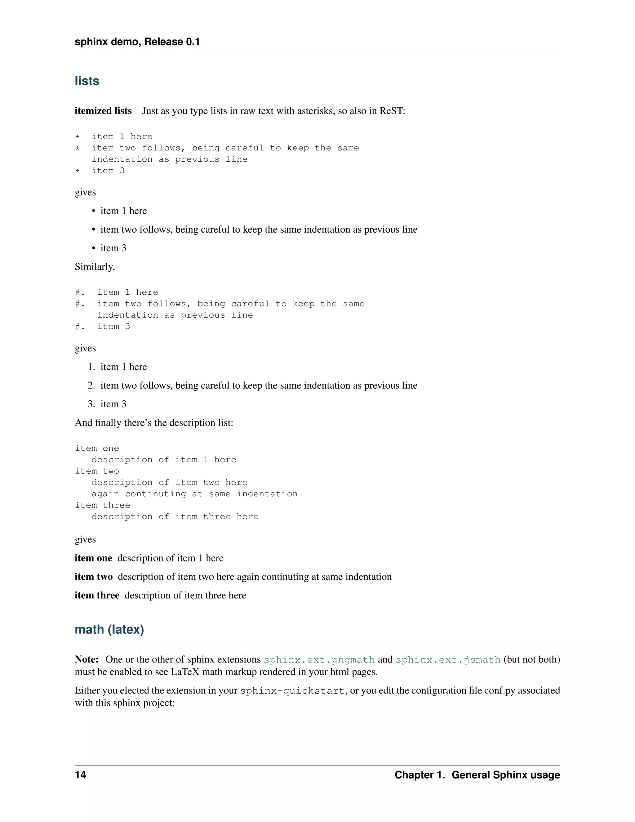 sphinx demo, Release 0.1


lists

itemized lists Just as you type lists in raw text with asterisks, so also in ReST:

*    item 1 here
*    item two follows, being careful to keep the same
     indentation as previous line
*    item 3

gives
      • item 1 here
      • item two follows, being careful to keep the same indentation as previous line
      • item 3
Similarly,

#.      item 1 here
#.      item two follows, being careful to keep the same
        indentation as previous line
#.      item 3

gives
     1. item 1 here
     2. item two follows, being careful to keep the same indentation as previous line
     3. item 3
And ﬁnally there’s the description list:

item one
   description of item 1 here
item two
   description of item two here
   again continuting at same indentation
item three
   description of item three here

gives
item one description of item 1 here
item two description of item two here again continuting at same indentation
item three description of item three here


math (latex)

Note: One or the other of sphinx extensions sphinx.ext.pngmath and sphinx.ext.jsmath (but not both)
must be enabled to see LaTeX math markup rendered in your html pages.
Either you elected the extension in your sphinx-quickstart, or you edit the conﬁguration ﬁle conf.py associated
with this sphinx project:




14                                                                             Chapter 1. General Sphinx usage
 