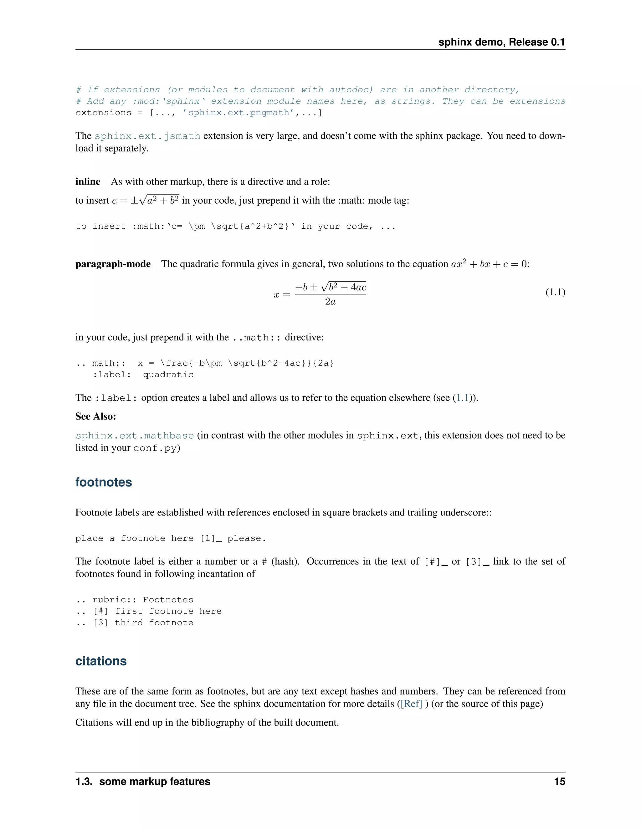 sphinx demo, Release 0.1



# If extensions (or modules to document with autodoc) are in another directory,
# Add any :mod:‘sphinx‘ extension module names here, as strings. They can be extensions
extensions = [..., ’sphinx.ext.pngmath’,...]

The sphinx.ext.jsmath extension is very large, and doesn’t come with the sphinx package. You need to down-
load it separately.


inline As with other markup, there is a directive and a role:
               √
to insert c = ± a2 + b2 in your code, just prepend it with the :math: mode tag:

to insert :math:‘c= pm sqrt{a^2+b^2}‘ in your code, ...



paragraph-mode The quadratic formula gives in general, two solutions to the equation ax2 + bx + c = 0:
                                                    √
                                               −b ± b2 − 4ac                                                (1.1)
                                         x=
                                                      2a


in your code, just prepend it with the ..math:: directive:

.. math:: x = frac{-bpm sqrt{b^2-4ac}}{2a}
   :label: quadratic

The :label: option creates a label and allows us to refer to the equation elsewhere (see (1.1)).
See Also:
sphinx.ext.mathbase (in contrast with the other modules in sphinx.ext, this extension does not need to be
listed in your conf.py)


footnotes

Footnote labels are established with references enclosed in square brackets and trailing underscore::

place a footnote here [1]_ please.

The footnote label is either a number or a # (hash). Occurrences in the text of [#]_ or [3]_ link to the set of
footnotes found in following incantation of

.. rubric:: Footnotes
.. [#] first footnote here
.. [3] third footnote



citations

These are of the same form as footnotes, but are any text except hashes and numbers. They can be referenced from
any ﬁle in the document tree. See the sphinx documentation for more details ([Ref] ) (or the source of this page)
Citations will end up in the bibliography of the built document.




1.3. some markup features                                                                                     15
 