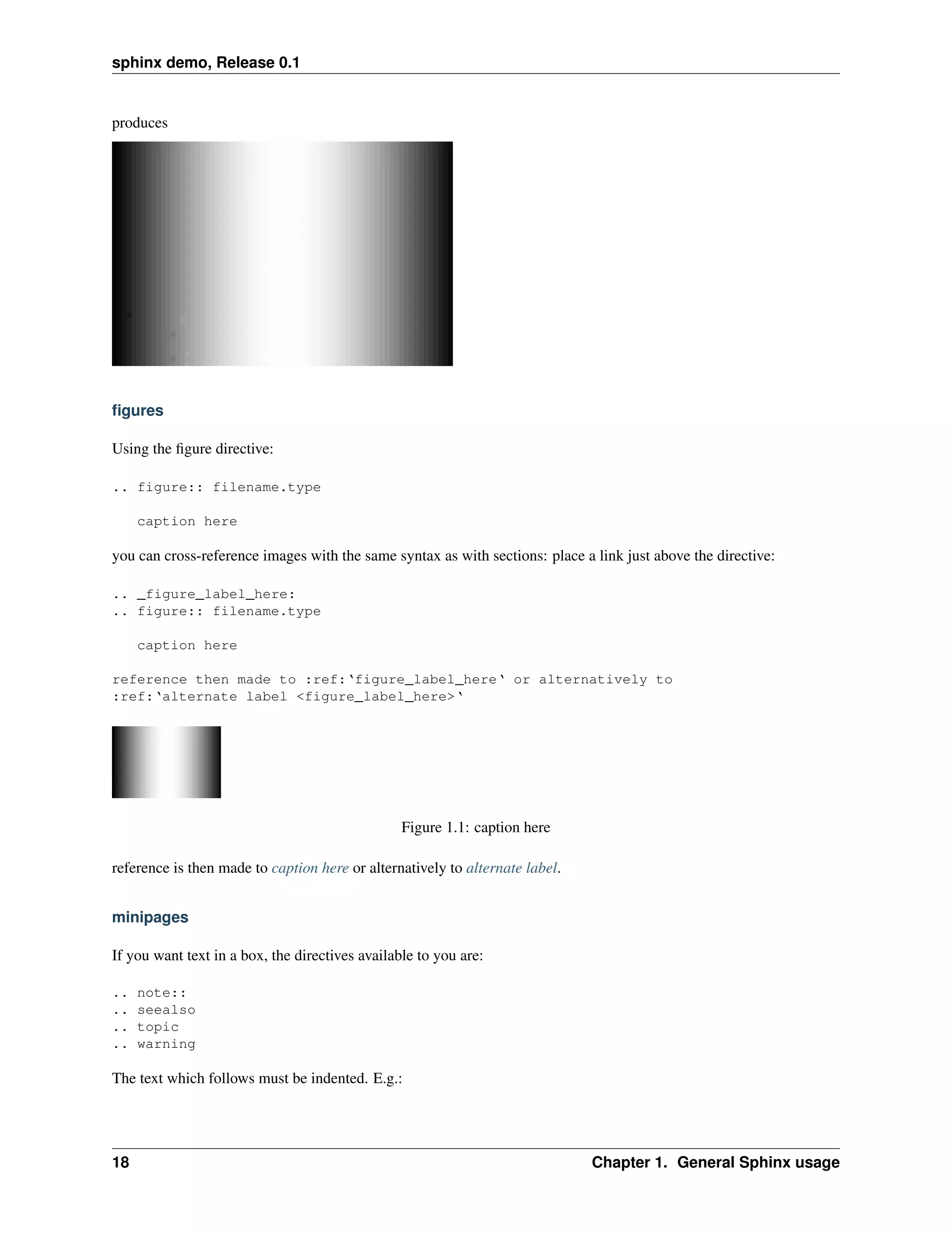 sphinx demo, Release 0.1


produces




ﬁgures

Using the ﬁgure directive:

.. figure:: filename.type

     caption here

you can cross-reference images with the same syntax as with sections: place a link just above the directive:

.. _figure_label_here:
.. figure:: filename.type

     caption here

reference then made to :ref:‘figure_label_here‘ or alternatively to
:ref:‘alternate label <figure_label_here>‘




                                                 Figure 1.1: caption here

reference is then made to caption here or alternatively to alternate label.


minipages

If you want text in a box, the directives available to you are:

..   note::
..   seealso
..   topic
..   warning

The text which follows must be indented. E.g.:




18                                                                            Chapter 1. General Sphinx usage
 