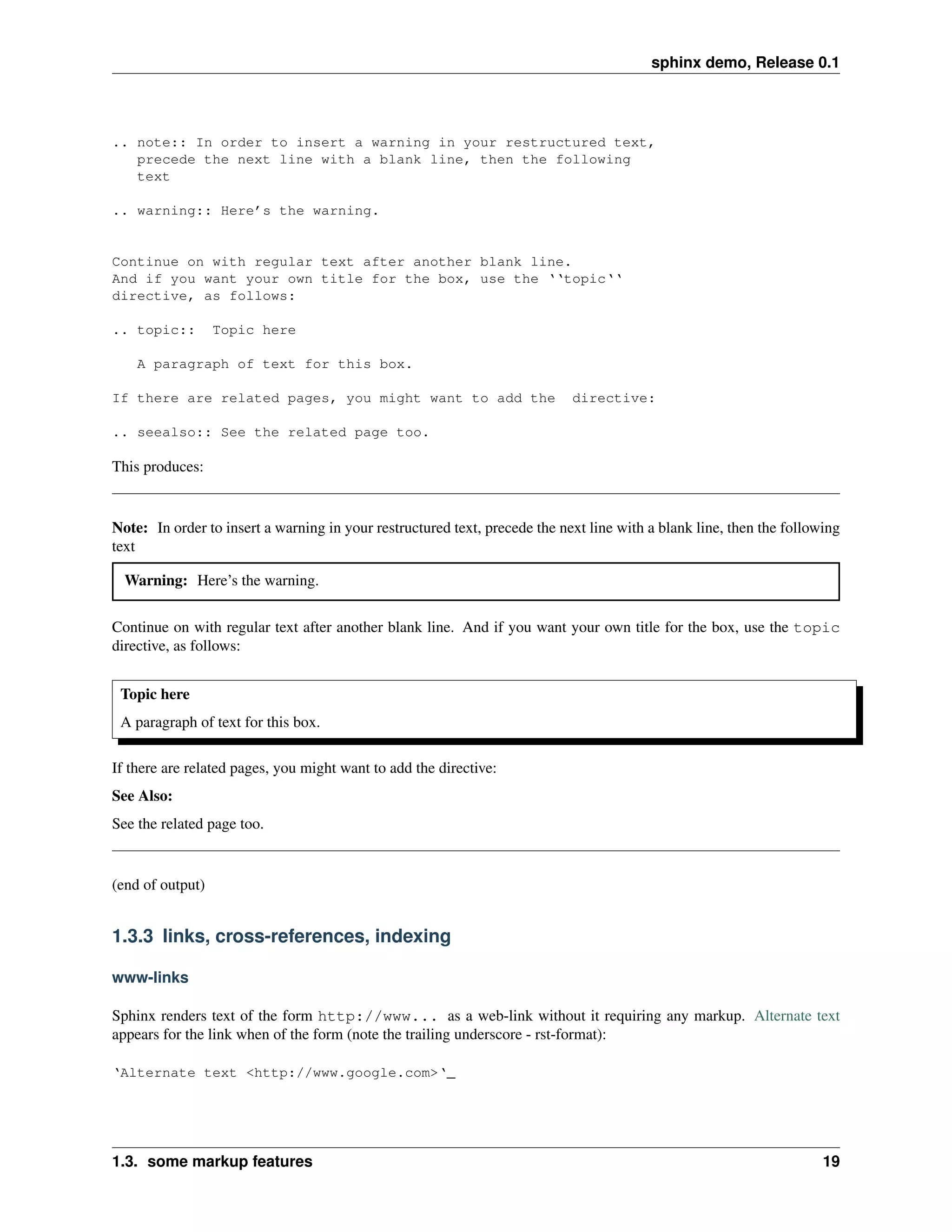 sphinx demo, Release 0.1




.. note:: In order to insert a warning in your restructured text,
   precede the next line with a blank line, then the following
   text

.. warning:: Here’s the warning.


Continue on with regular text after another blank line.
And if you want your own title for the box, use the ‘‘topic‘‘
directive, as follows:

.. topic::        Topic here

    A paragraph of text for this box.

If there are related pages, you might want to add the                       directive:

.. seealso:: See the related page too.

This produces:


Note: In order to insert a warning in your restructured text, precede the next line with a blank line, then the following
text

  Warning: Here’s the warning.


Continue on with regular text after another blank line. And if you want your own title for the box, use the topic
directive, as follows:


 Topic here
 A paragraph of text for this box.

If there are related pages, you might want to add the directive:
See Also:
See the related page too.


(end of output)


1.3.3 links, cross-references, indexing

www-links

Sphinx renders text of the form http://www... as a web-link without it requiring any markup. Alternate text
appears for the link when of the form (note the trailing underscore - rst-format):

‘Alternate text <http://www.google.com>‘_




1.3. some markup features                                                                                             19
 