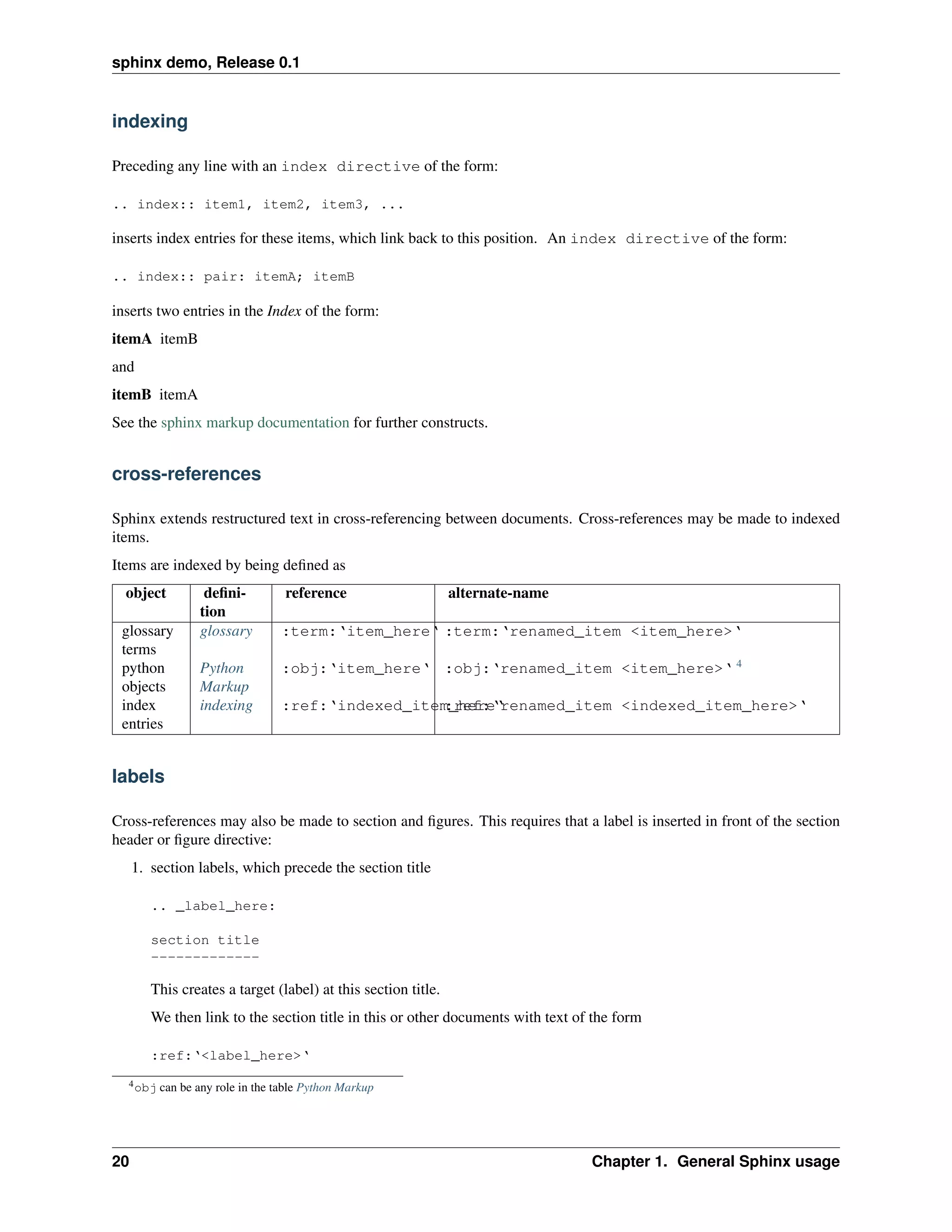 sphinx demo, Release 0.1


indexing

Preceding any line with an index directive of the form:

.. index:: item1, item2, item3, ...

inserts index entries for these items, which link back to this position. An index directive of the form:

.. index:: pair: itemA; itemB

inserts two entries in the Index of the form:
itemA itemB
and
itemB itemA
See the sphinx markup documentation for further constructs.


cross-references

Sphinx extends restructured text in cross-referencing between documents. Cross-references may be made to indexed
items.
Items are indexed by being deﬁned as
  object          deﬁni-          reference                    alternate-name
                 tion
 glossary        glossary        :term:‘item_here‘ :term:‘renamed_item <item_here>‘
 terms
 python          Python          :obj:‘item_here‘ :obj:‘renamed_item <item_here>‘ 4
 objects         Markup
 index           indexing        :ref:‘indexed_item_here‘
                                                   :ref:‘renamed_item <indexed_item_here>‘
 entries


labels

Cross-references may also be made to section and ﬁgures. This requires that a label is inserted in front of the section
header or ﬁgure directive:
     1. section labels, which precede the section title

        .. _label_here:

        section title
        -------------

        This creates a target (label) at this section title.
        We then link to the section title in this or other documents with text of the form

        :ref:‘<label_here>‘
  4 obj   can be any role in the table Python Markup




20                                                                               Chapter 1. General Sphinx usage
 