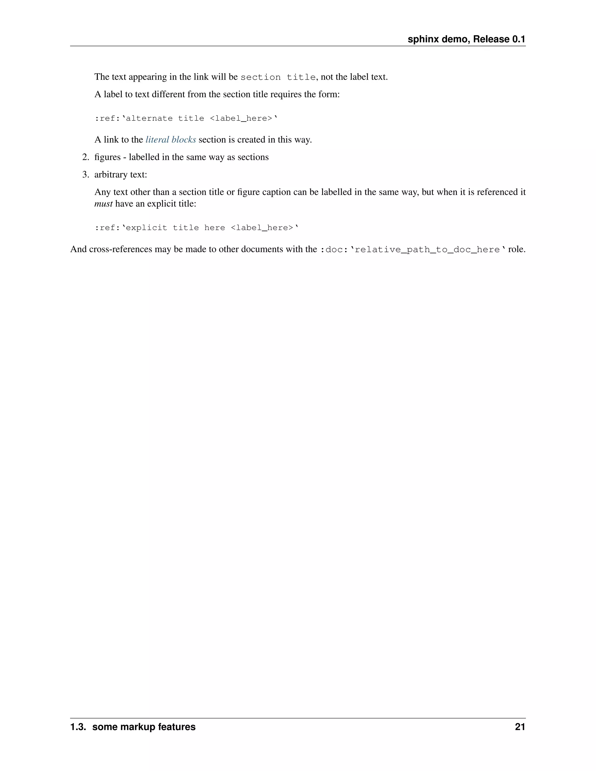 sphinx demo, Release 0.1


     The text appearing in the link will be section title, not the label text.
     A label to text different from the section title requires the form:

     :ref:‘alternate title <label_here>‘

     A link to the literal blocks section is created in this way.
  2. ﬁgures - labelled in the same way as sections
  3. arbitrary text:
     Any text other than a section title or ﬁgure caption can be labelled in the same way, but when it is referenced it
     must have an explicit title:

     :ref:‘explicit title here <label_here>‘

And cross-references may be made to other documents with the :doc:‘relative_path_to_doc_here‘ role.




1.3. some markup features                                                                                           21
 