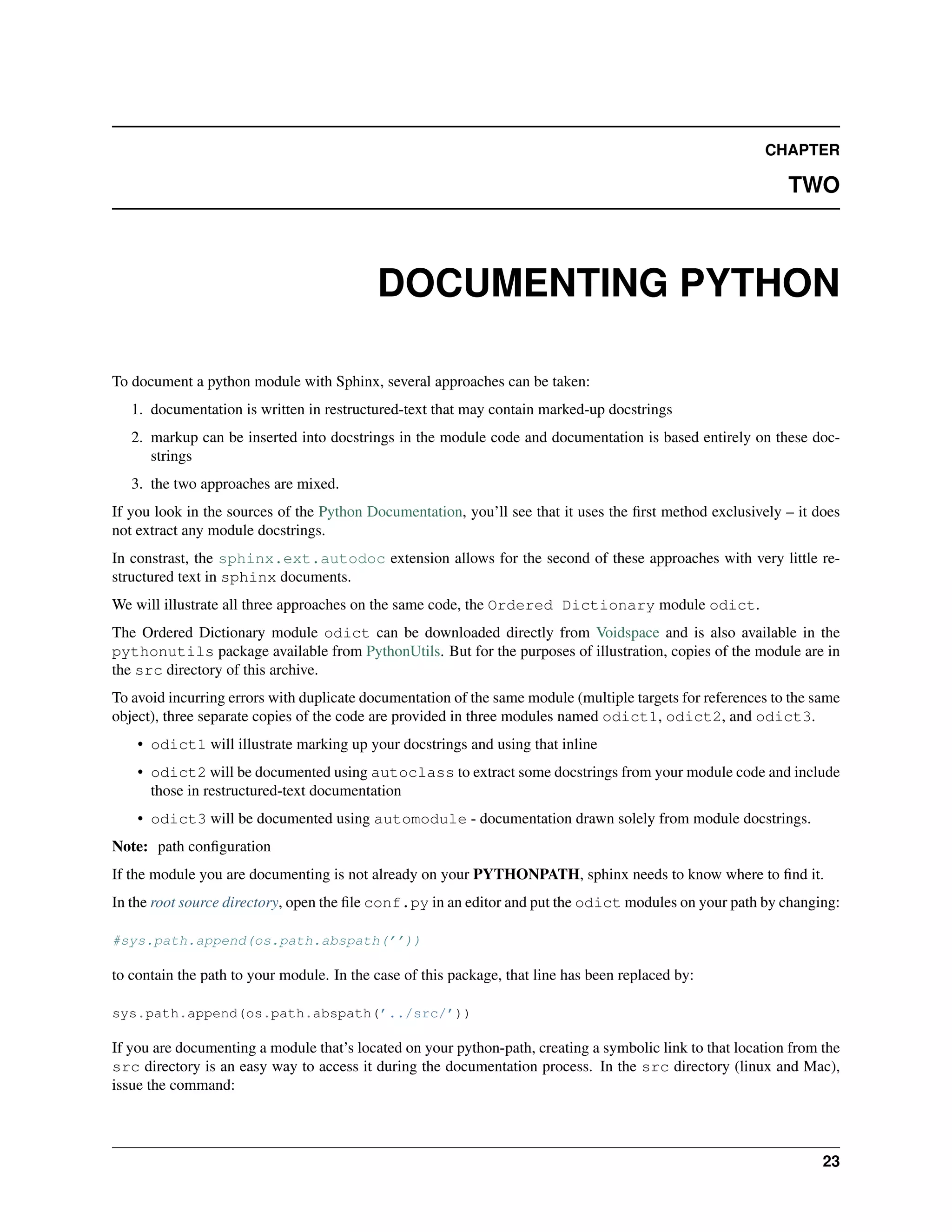 CHAPTER

                                                                                                             TWO



                                           DOCUMENTING PYTHON

To document a python module with Sphinx, several approaches can be taken:
   1. documentation is written in restructured-text that may contain marked-up docstrings
   2. markup can be inserted into docstrings in the module code and documentation is based entirely on these doc-
      strings
   3. the two approaches are mixed.
If you look in the sources of the Python Documentation, you’ll see that it uses the ﬁrst method exclusively – it does
not extract any module docstrings.
In constrast, the sphinx.ext.autodoc extension allows for the second of these approaches with very little re-
structured text in sphinx documents.
We will illustrate all three approaches on the same code, the Ordered Dictionary module odict.
The Ordered Dictionary module odict can be downloaded directly from Voidspace and is also available in the
pythonutils package available from PythonUtils. But for the purposes of illustration, copies of the module are in
the src directory of this archive.
To avoid incurring errors with duplicate documentation of the same module (multiple targets for references to the same
object), three separate copies of the code are provided in three modules named odict1, odict2, and odict3.
    • odict1 will illustrate marking up your docstrings and using that inline
    • odict2 will be documented using autoclass to extract some docstrings from your module code and include
      those in restructured-text documentation
    • odict3 will be documented using automodule - documentation drawn solely from module docstrings.
Note: path conﬁguration
If the module you are documenting is not already on your PYTHONPATH, sphinx needs to know where to ﬁnd it.
In the root source directory, open the ﬁle conf.py in an editor and put the odict modules on your path by changing:

#sys.path.append(os.path.abspath(’’))

to contain the path to your module. In the case of this package, that line has been replaced by:

sys.path.append(os.path.abspath(’../src/’))

If you are documenting a module that’s located on your python-path, creating a symbolic link to that location from the
src directory is an easy way to access it during the documentation process. In the src directory (linux and Mac),
issue the command:



                                                                                                                   23
 