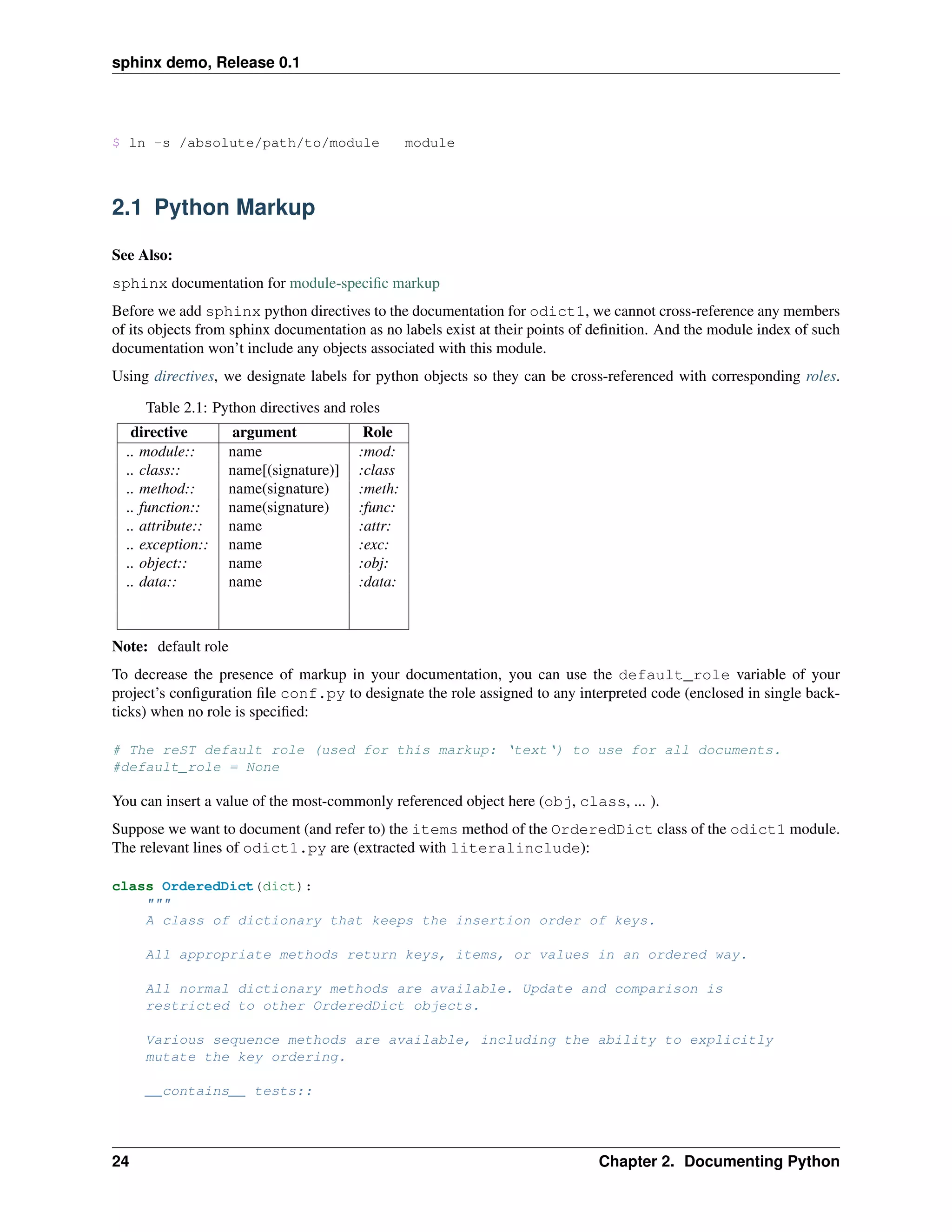 sphinx demo, Release 0.1




$ ln -s /absolute/path/to/module                module



2.1 Python Markup

See Also:
sphinx documentation for module-speciﬁc markup
Before we add sphinx python directives to the documentation for odict1, we cannot cross-reference any members
of its objects from sphinx documentation as no labels exist at their points of deﬁnition. And the module index of such
documentation won’t include any objects associated with this module.
Using directives, we designate labels for python objects so they can be cross-referenced with corresponding roles.

     Table 2.1: Python directives and roles
   directive       argument             Role
  .. module::      name                :mod:
  .. class::       name[(signature)]   :class
  .. method::      name(signature)     :meth:
  .. function::    name(signature)     :func:
  .. attribute::   name                :attr:
  .. exception::   name                :exc:
  .. object::      name                :obj:
  .. data::        name                :data:



Note: default role
To decrease the presence of markup in your documentation, you can use the default_role variable of your
project’s conﬁguration ﬁle conf.py to designate the role assigned to any interpreted code (enclosed in single back-
ticks) when no role is speciﬁed:

# The reST default role (used for this markup: ‘text‘) to use for all documents.
#default_role = None

You can insert a value of the most-commonly referenced object here (obj, class, ... ).
Suppose we want to document (and refer to) the items method of the OrderedDict class of the odict1 module.
The relevant lines of odict1.py are (extracted with literalinclude):

class OrderedDict(dict):
    """
    A class of dictionary that keeps the insertion order of keys.

     All appropriate methods return keys, items, or values in an ordered way.

     All normal dictionary methods are available. Update and comparison is
     restricted to other OrderedDict objects.

     Various sequence methods are available, including the ability to explicitly
     mutate the key ordering.

     __contains__ tests::




24                                                                            Chapter 2. Documenting Python
 